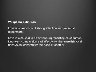 Wikipedia definition

Love is an emotion of strong affection and personal
attachment.

Love is also said to be a virtue representing all of human
kindness, compassion and affection – ‘the unselfish loyal
benevolent concern for the good of another’
 
