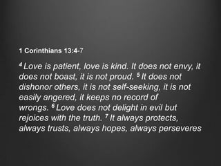 1 Corinthians 13:4-7

4 Love is patient, love is kind. It does not envy, it
does not boast, it is not proud. 5 It does not
dishonor others, it is not self-seeking, it is not
easily angered, it keeps no record of
wrongs. 6 Love does not delight in evil but
rejoices with the truth. 7 It always protects,
always trusts, always hopes, always perseveres
 