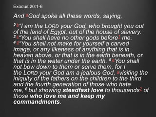 Exodus 20:1-6

And aGod spoke all these words, saying,
2 b“Iam the LORD your God, who brought you out
of the land of Egypt, out of the house of slavery.
3 c“You shall have no other gods before1 me.
4 d“You shall not make for yourself a carved
image, or any likeness of anything that is in
heaven above, or that is in the earth beneath, or
that is in the water under the earth. 5 eYou shall
not bow down to them or serve them, for I
the LORD your God am a jealous God, gvisiting the
iniquity of the fathers on the children to the third
and the fourth generation of those who hate
me, 6 but showing steadfast love to thousands2 of
those who love me and keep my
commandments.
 