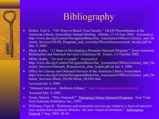 Bibliography
♦ Holtze, Terri L. “101 Ways to Reach Your Faculty.” OLOS Preconference at the
American Library Association Annual Meeting. Atlanta, 13-14 June 2002. Accessed at
http://www.ala.org/Content/NavigationMenu/Our_Association/Offices/Literacy_and_Ou
treach_Services/OLOS_Programs_and_Activities/Preconferences/reach_faculty.pdf on
Dec. 9, 2003.
♦ Mayo, Kathy. “12 Steps to Developing a Dynamic Outreach Program.” Great American
Bookmobile and Outreach Services Conference IX. Estero, 3-5 October 2002.
♦ Miller, Kathy. “At Arm’s Length.” Accessed at
http://www.ala.org/Content/NavigationMenu/Our_Association/Offices/Literacy_and_Ou
treach_Services/Outreach_Resources/at_arms_length.pdf on Jan. 5, 2004.
♦ Office for Literacy and Outreach Services of the American Library Association.
http://www.ala.org/Content/NavigationMenu/Our_Association/Offices/Literacy_and_Ou
treach_Services/About_OLOS/About_OLOS1.htm
Accessed Jan. 5, 2004.
♦ “Outreach Services – McHenry Library.” http://library.ucsc.edu/ref/outreach/
Accessed Dec. 9, 2003
♦ Trotta, Marcia. “Why Outreach?” Managing Library Outreach Programs. New York:
Neal-Schuman Publishers, Inc., 1993.
♦ Williams, Clara R. “Reference and instruction services go virtual as a form of outreach:
case studies from academic libraries: the new virtual environment.” Information
Outlook 7 Aug. 2003: 20-26.
 