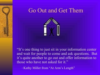 “It’s one thing to just sit in your information center
and wait for people to come and ask questions. But
it’s quite another to go out and offer information to
those who have not asked for it.”
–Kathy Miller from “At Arm’s Length”
Go Out and Get Them
 