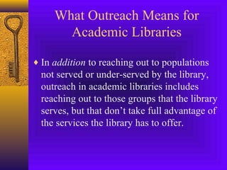 What Outreach Means for
Academic Libraries
♦ In addition to reaching out to populations
not served or under-served by the library,
outreach in academic libraries includes
reaching out to those groups that the library
serves, but that don’t take full advantage of
the services the library has to offer.
 