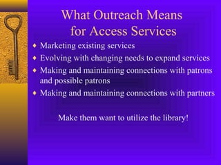 What Outreach Means
for Access Services
♦ Marketing existing services
♦ Evolving with changing needs to expand services
♦ Making and maintaining connections with patrons
and possible patrons
♦ Making and maintaining connections with partners
Make them want to utilize the library!
 