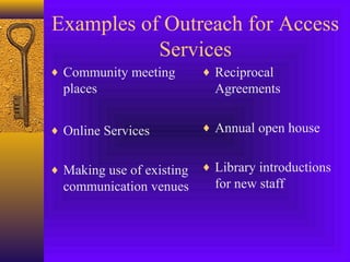 Examples of Outreach for Access
Services
♦ Community meeting
places
♦ Online Services
♦ Making use of existing
communication venues
♦ Reciprocal
Agreements
♦ Annual open house
♦ Library introductions
for new staff
 