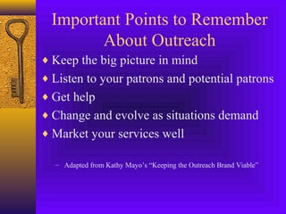 Important Points to Remember
About Outreach
♦ Keep the big picture in mind
♦ Listen to your patrons and potential patrons
♦ Get help
♦ Change and evolve as situations demand
♦ Market your services well
– Adapted from Kathy Mayo’s “Keeping the Outreach Brand Viable”
 