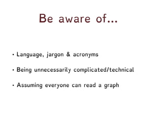 Be aware of…
• Language, jargon & acronyms
• Being unnecessarily complicated/technical
• Assuming everyone can read a graph
 