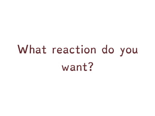 What reaction do you
want?
 