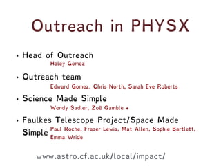 Outreach in PHYSX
• Head of Outreach
• Outreach team
• Science Made Simple
• Faulkes Telescope Project/Space Made
Simple
Haley Gomez
Edward Gomez, Chris North, Sarah Eve Roberts
Wendy Sadler, Zoë Gamble +
Paul Roche, Fraser Lewis, Mat Allen, Sophie Bartlett,
Emma Wride
www.astro.cf.ac.uk/local/impact/
 