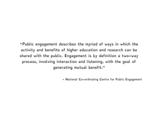 - National Co-ordinating Centre for Public Engagement
“Public engagement describes the myriad of ways in which the
activity and benefits of higher education and research can be
shared with the public. Engagement is by definition a two-way
process, involving interaction and listening, with the goal of
generating mutual benefit."
 