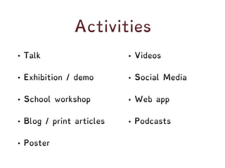 Activities
• Talk
• Exhibition / demo
• School workshop
• Blog / print articles
• Poster
• Videos
• Social Media
• Web app
• Podcasts
 