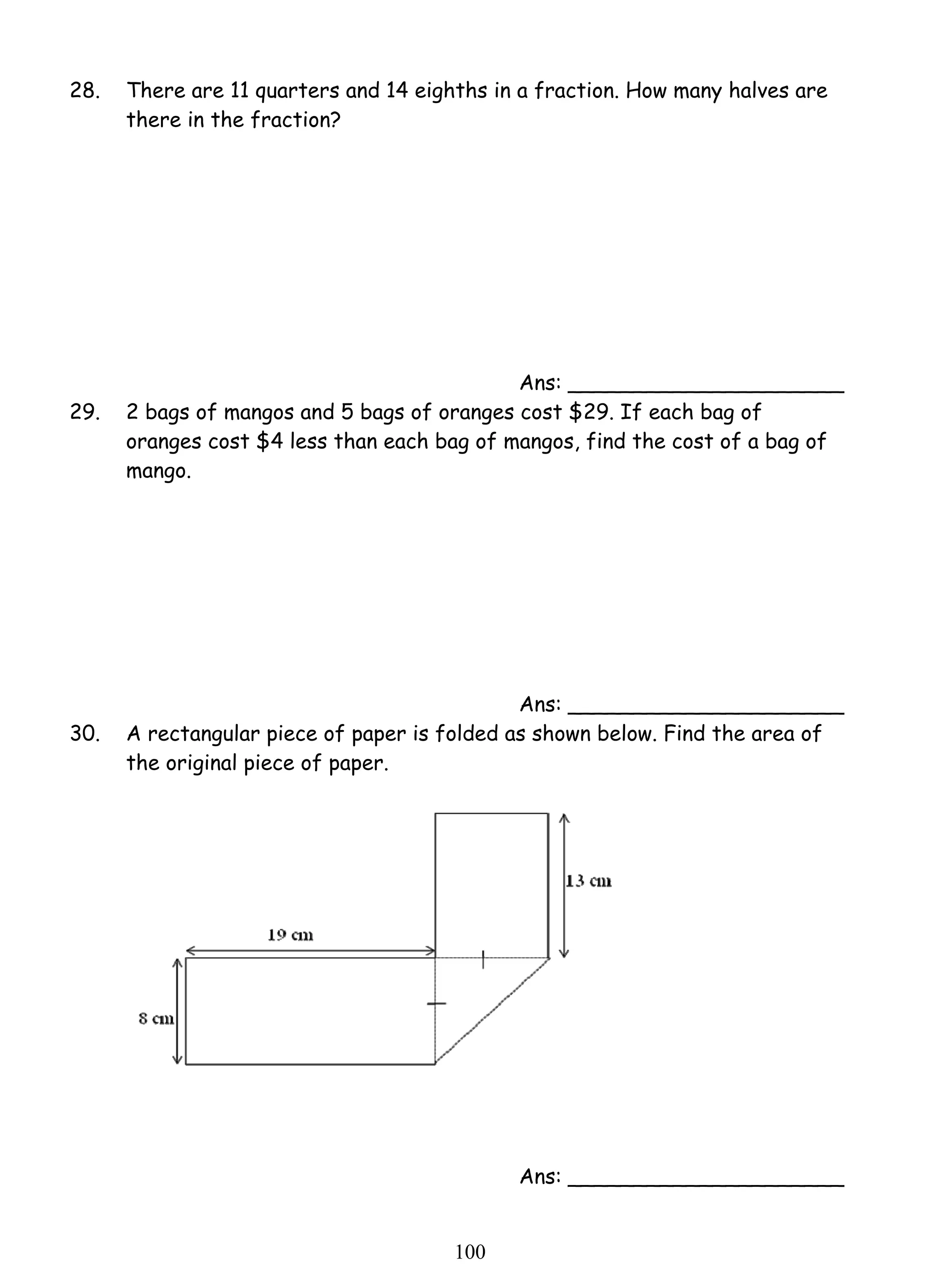 28. There are 11 quarters and 14 eighths in a fraction. How many halves are 
10 0 
there in the fraction? 
Ans: _____________________ 
29. 2 bags of mangos and 5 bags of oranges cost $29. If each bag of 
oranges cost $4 less than each bag of mangos, find the cost of a bag of 
mango. 
Ans: _____________________ 
30. A rectangular piece of paper is folded as shown below. Find the area of 
the original piece of paper. 
Ans: _____________________ 
 