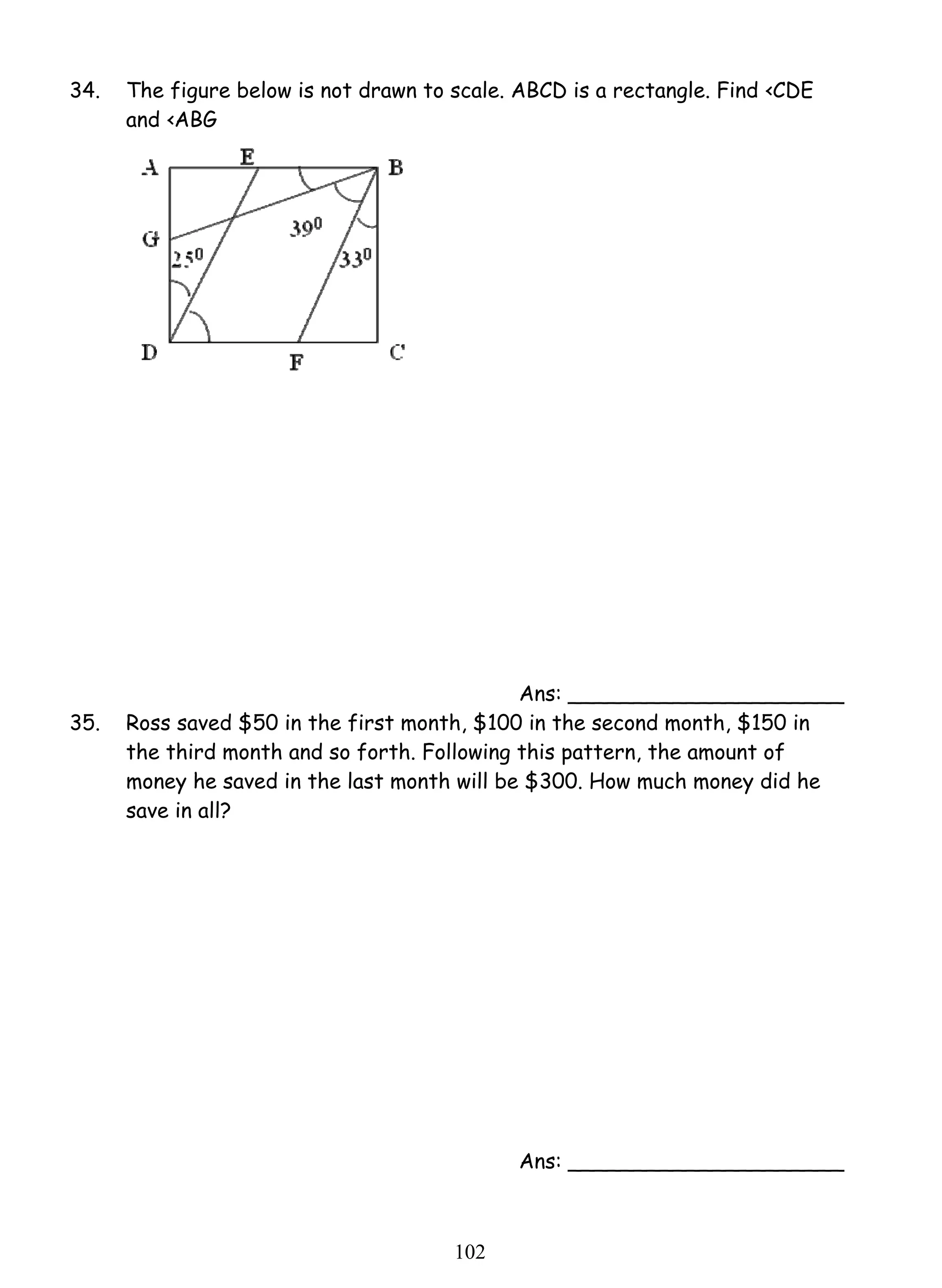 34. The figure below is not drawn to scale. ABCD is a rectangle. Find ‹CDE 
10 2 
and ‹ABG 
Ans: _____________________ 
35. Ross saved $50 in the first month, $100 in the second month, $150 in 
the third month and so forth. Following this pattern, the amount of 
money he saved in the last month will be $300. How much money did he 
save in all? 
Ans: _____________________ 
 