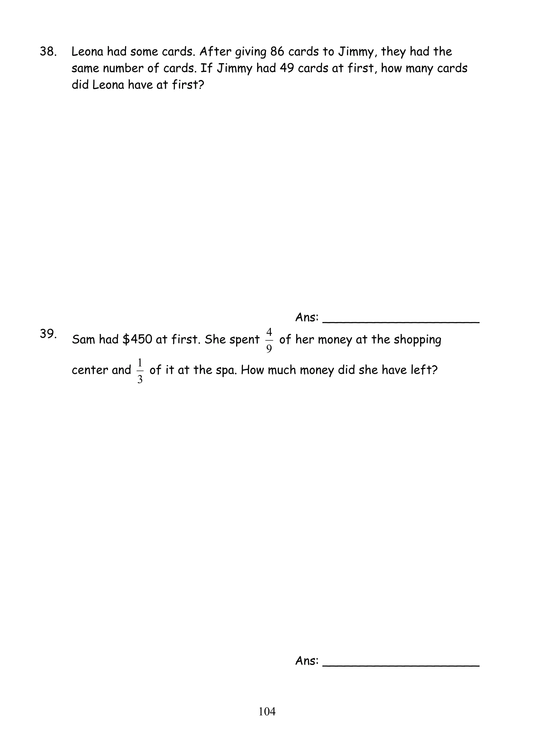 38. Leona had some cards. After giving 86 cards to Jimmy, they had the 
same number of cards. If Jimmy had 49 cards at first, how many cards 
did Leona have at first? 
4 of her money at the shopping 
1 of it at the spa. How much money did she have left? 
10 4 
Ans: _____________________ 
39. Sam had $450 at first. She spent 
9 
center and 
3 
Ans: _____________________ 
 