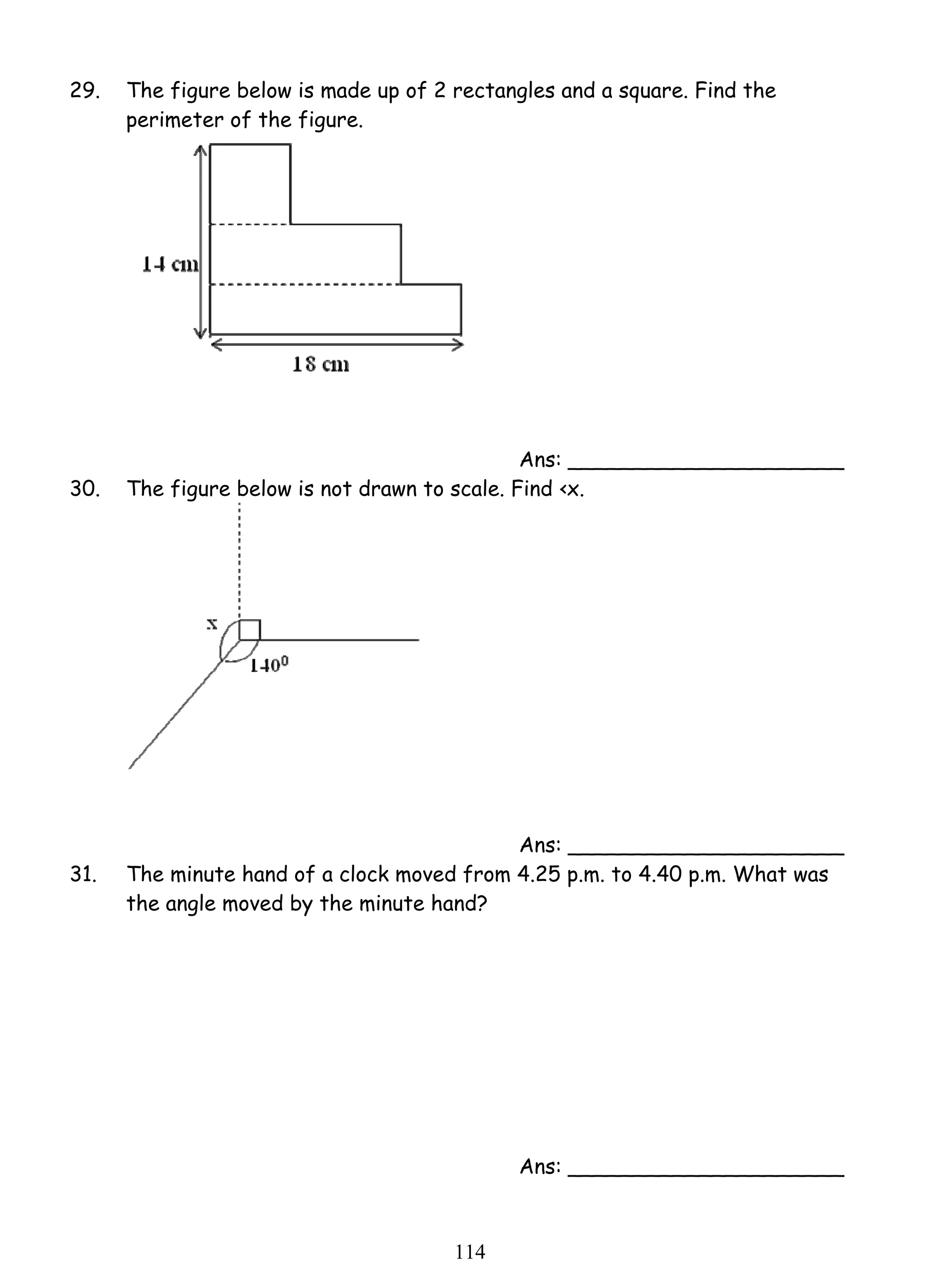 29. The figure below is made up of 2 rectangles and a square. Find the 
11 4 
perimeter of the figure. 
Ans: _____________________ 
30. The figure below is not drawn to scale. Find ‹x. 
Ans: _____________________ 
31. The minute hand of a clock moved from 4.25 p.m. to 4.40 p.m. What was 
the angle moved by the minute hand? 
Ans: _____________________ 
 