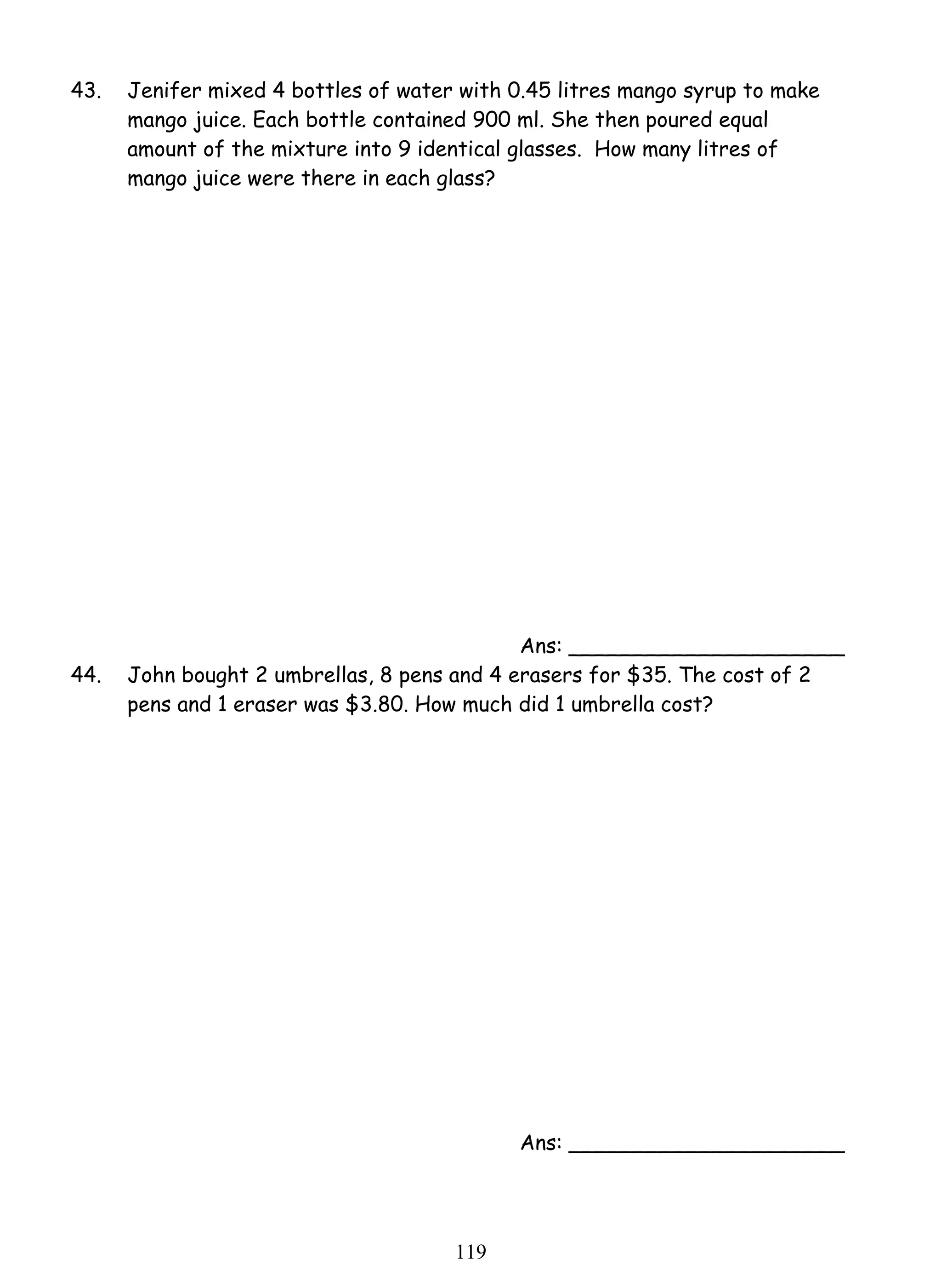 43. Jenifer mixed 4 bottles of water with 0.45 litres mango syrup to make 
mango juice. Each bottle contained 900 ml. She then poured equal 
amount of the mixture into 9 identical glasses. How many litres of 
mango juice were there in each glass? 
11 9 
Ans: _____________________ 
44. John bought 2 umbrellas, 8 pens and 4 erasers for $35. The cost of 2 
pens and 1 eraser was $3.80. How much did 1 umbrella cost? 
Ans: _____________________ 
 