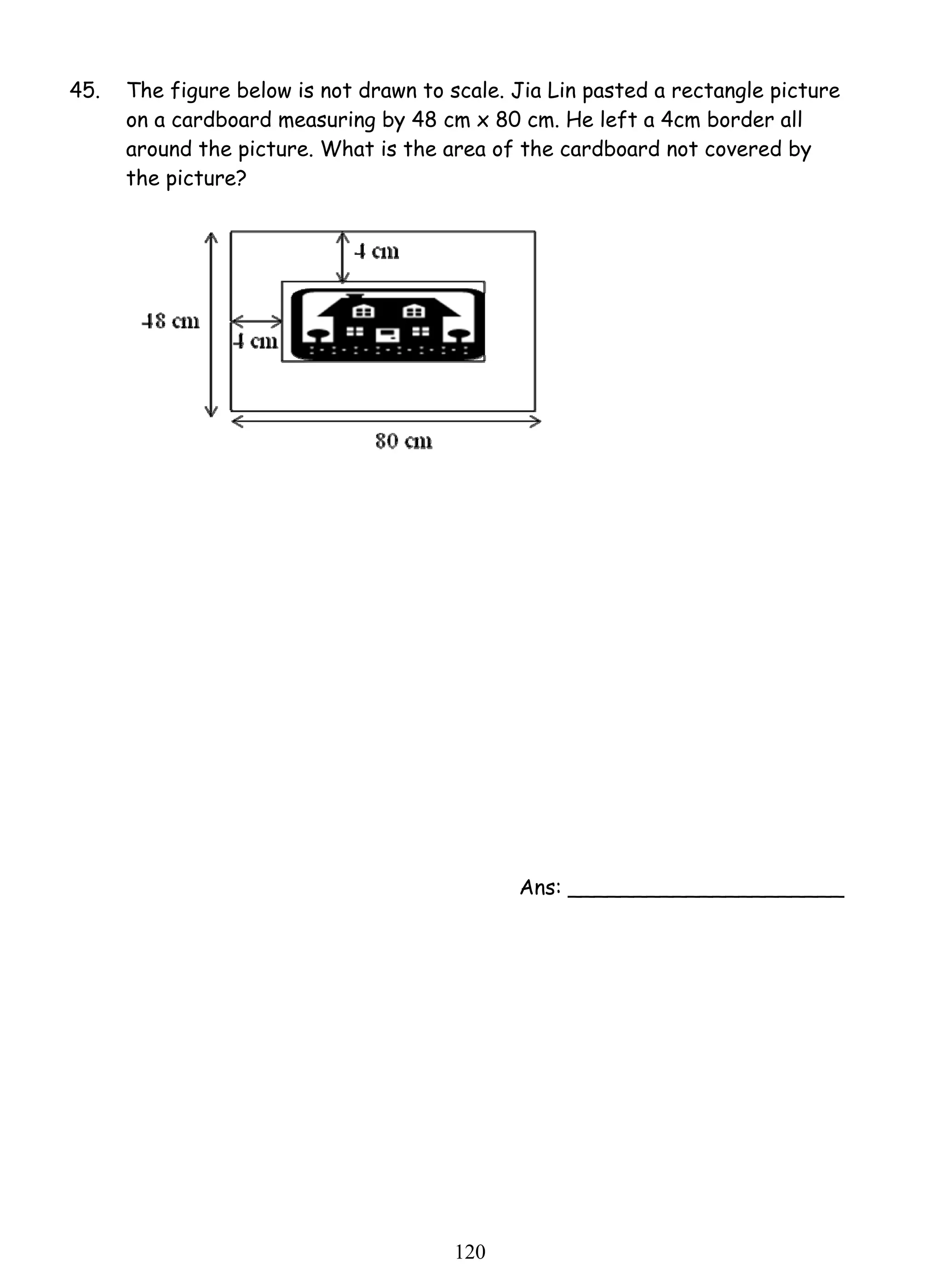 45. The figure below is not drawn to scale. Jia Lin pasted a rectangle picture 
on a cardboard measuring by 48 cm x 80 cm. He left a 4cm border all 
around the picture. What is the area of the cardboard not covered by 
the picture? 
12 0 
Ans: _____________________ 
 