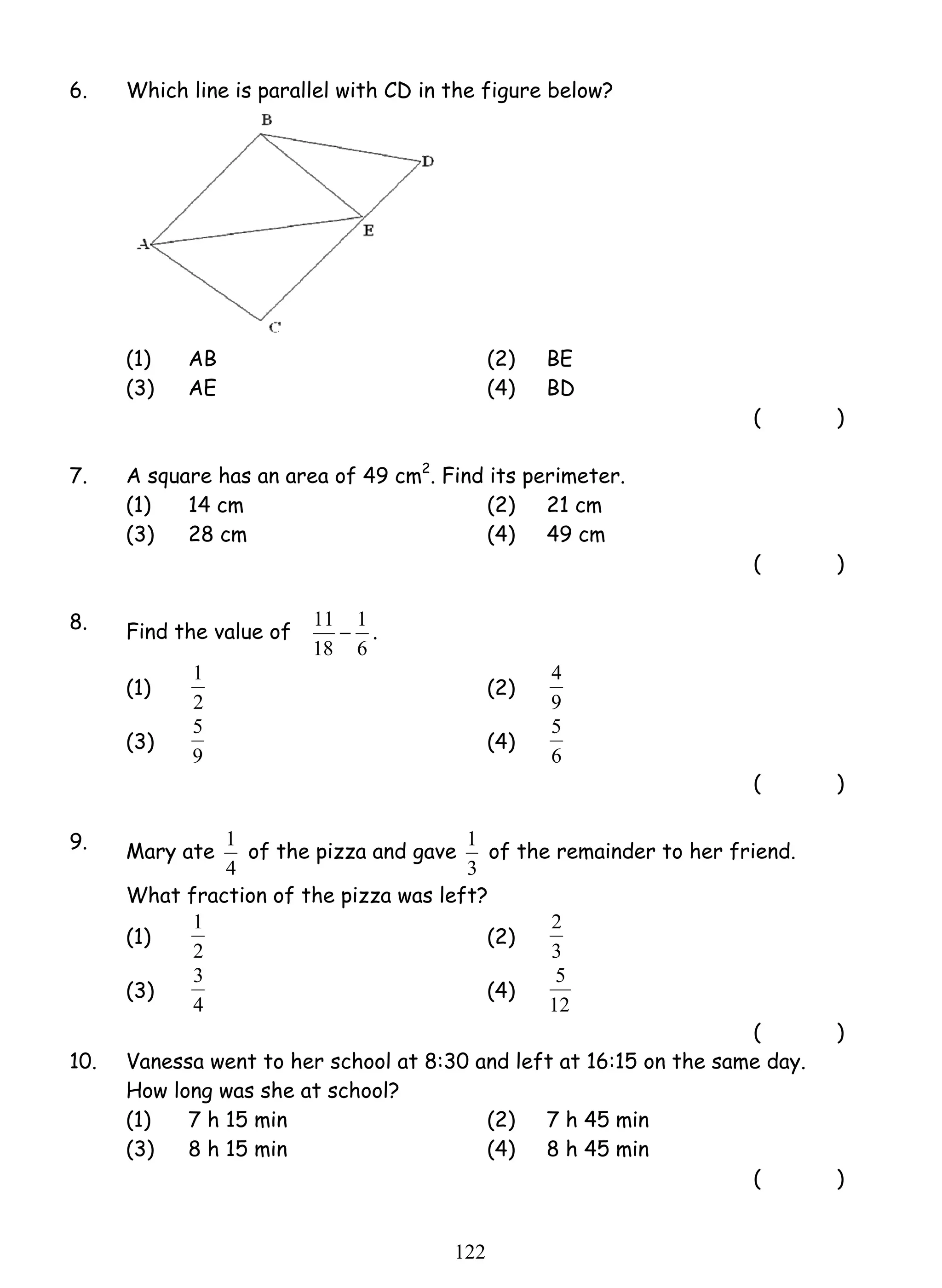 6. Which line is parallel with CD in the figure below? 
(1) AB (2) BE 
(3) AE (4) BD 
1 (2) 
5 (4) 
1 of the pizza and gave 
1 of the remainder to her friend. 
1 (2) 
3 (4) 
12 2 
( ) 
7. A square has an area of 49 cm2. Find its perimeter. 
(1) 14 cm (2) 21 cm 
(3) 28 cm (4) 49 cm 
( ) 
8. Find the value of 
11 − 1 
. 
6 
18 
(1) 
2 
4 
9 
(3) 
9 
5 
6 
( ) 
9. Mary ate 
4 
3 
What fraction of the pizza was left? 
(1) 
2 
2 
3 
(3) 
4 
5 
12 
( ) 
10. Vanessa went to her school at 8:30 and left at 16:15 on the same day. 
How long was she at school? 
(1) 7 h 15 min (2) 7 h 45 min 
(3) 8 h 15 min (4) 8 h 45 min 
( ) 
 
