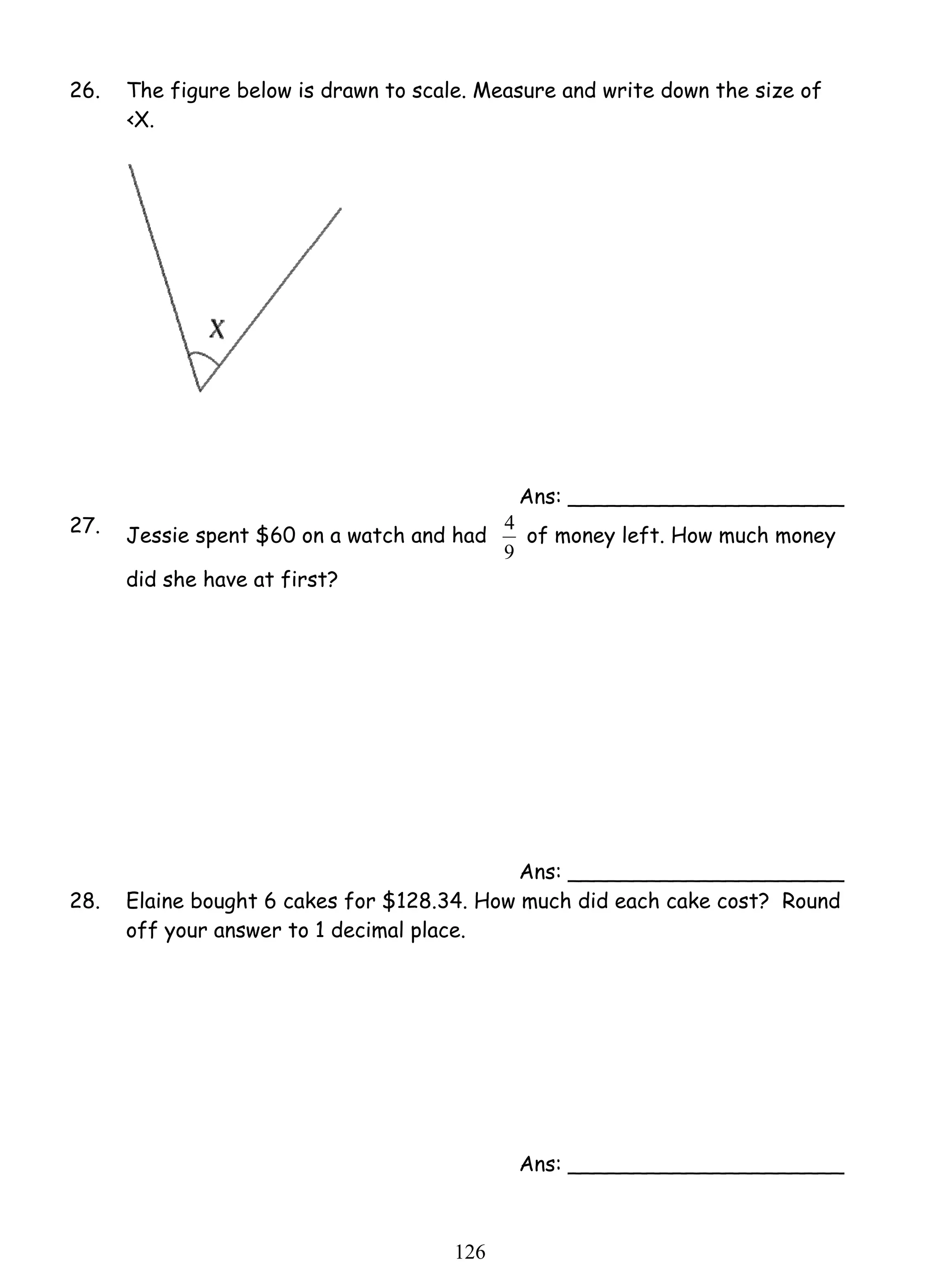 26. The figure below is drawn to scale. Measure and write down the size of 
12 6 
‹X. 
Ans: _____________________ 
27. Jessie spent $60 on a watch and had 
4 of money left. How much money 
9 
did she have at first? 
Ans: _____________________ 
28. Elaine bought 6 cakes for $128.34. How much did each cake cost? Round 
off your answer to 1 decimal place. 
Ans: _____________________ 
 