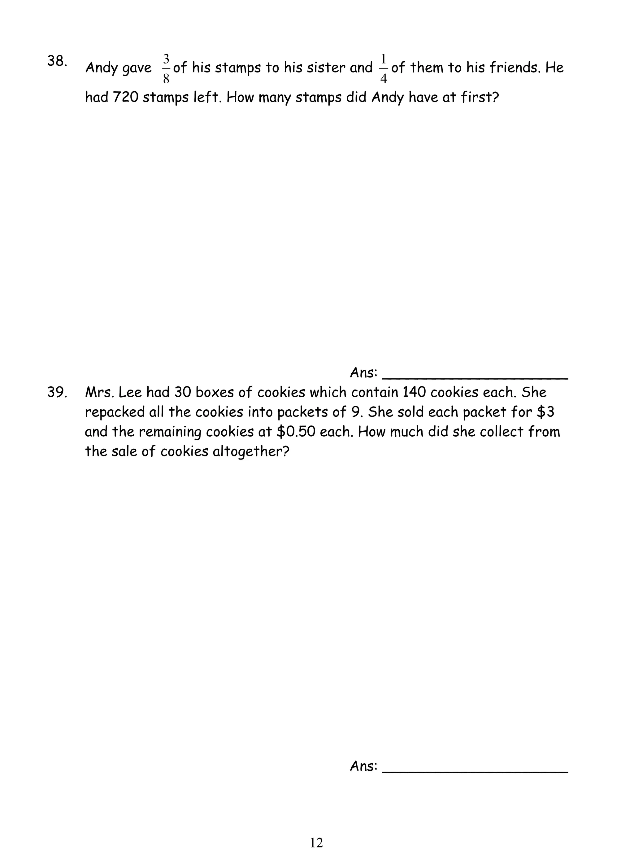 3 of his stamps to his sister and 
1 2 
38. Andy gave 
8 
1 of them to his friends. He 
4 
had 720 stamps left. How many stamps did Andy have at first? 
Ans: _____________________ 
39. Mrs. Lee had 30 boxes of cookies which contain 140 cookies each. She 
repacked all the cookies into packets of 9. She sold each packet for $3 
and the remaining cookies at $0.50 each. How much did she collect from 
the sale of cookies altogether? 
Ans: _____________________ 
 