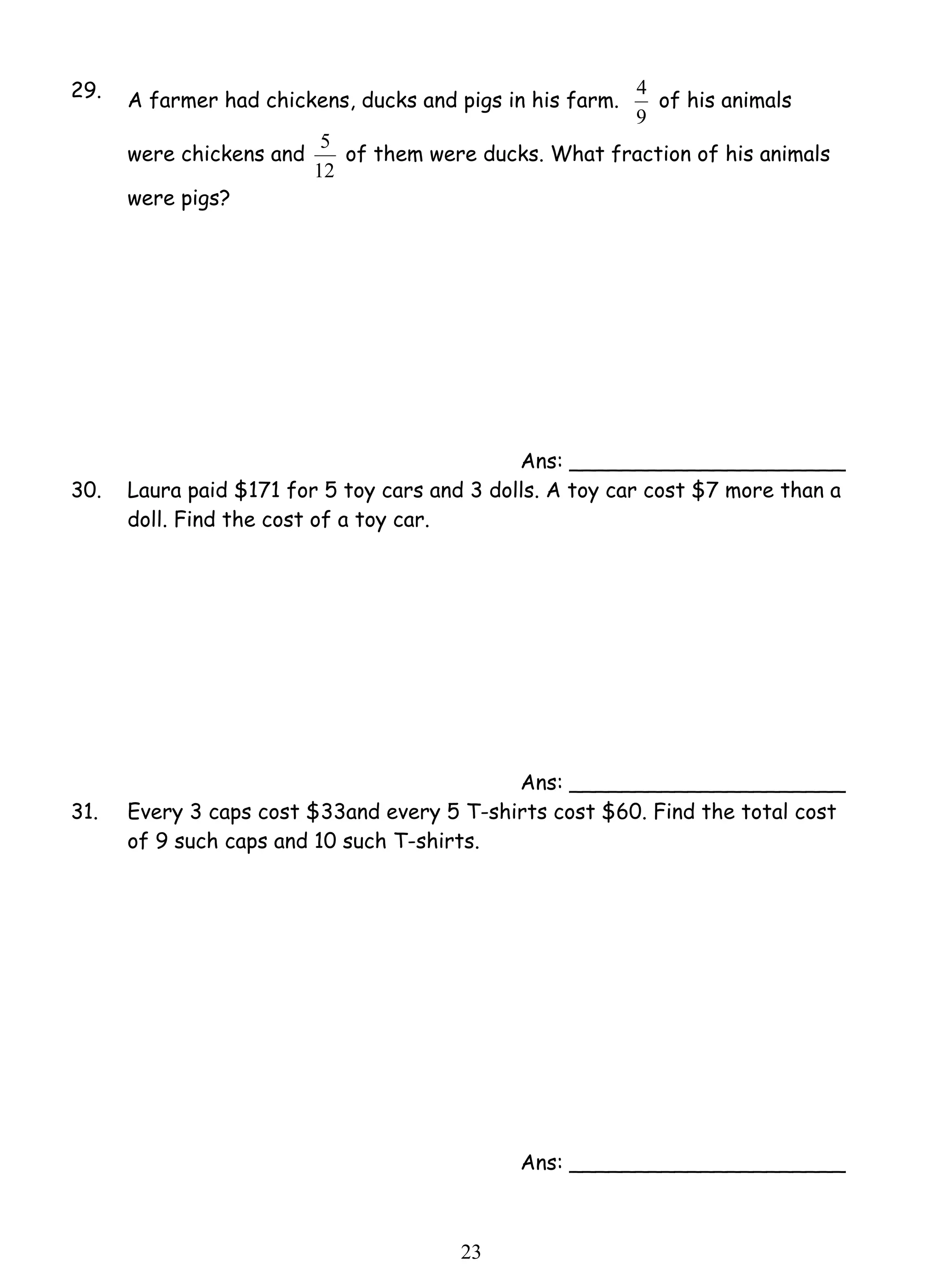 29. A farmer had chickens, ducks and pigs in his farm. 
5 of them were ducks. What fraction of his animals 
2 3 
4 of his animals 
9 
were chickens and 
12 
were pigs? 
Ans: _____________________ 
30. Laura paid $171 for 5 toy cars and 3 dolls. A toy car cost $7 more than a 
doll. Find the cost of a toy car. 
Ans: _____________________ 
31. Every 3 caps cost $33and every 5 T-shirts cost $60. Find the total cost 
of 9 such caps and 10 such T-shirts. 
Ans: _____________________ 
 