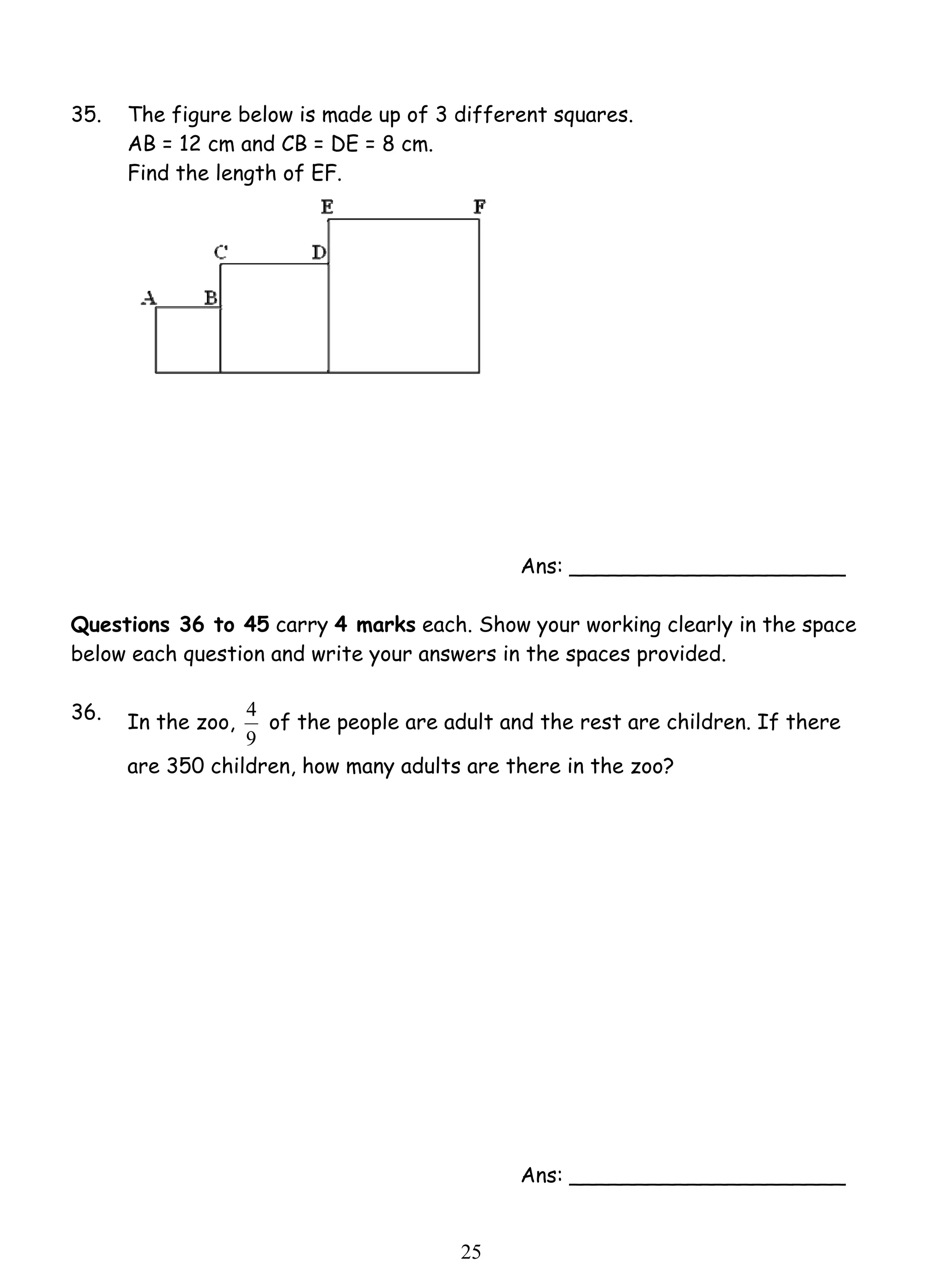35. The figure below is made up of 3 different squares. 
4 of the people are adult and the rest are children. If there 
2 5 
AB = 12 cm and CB = DE = 8 cm. 
Find the length of EF. 
Ans: _____________________ 
Questions 36 to 45 carry 4 marks each. Show your working clearly in the space 
below each question and write your answers in the spaces provided. 
36. 
In the zoo, 
9 
are 350 children, how many adults are there in the zoo? 
Ans: _____________________ 
 