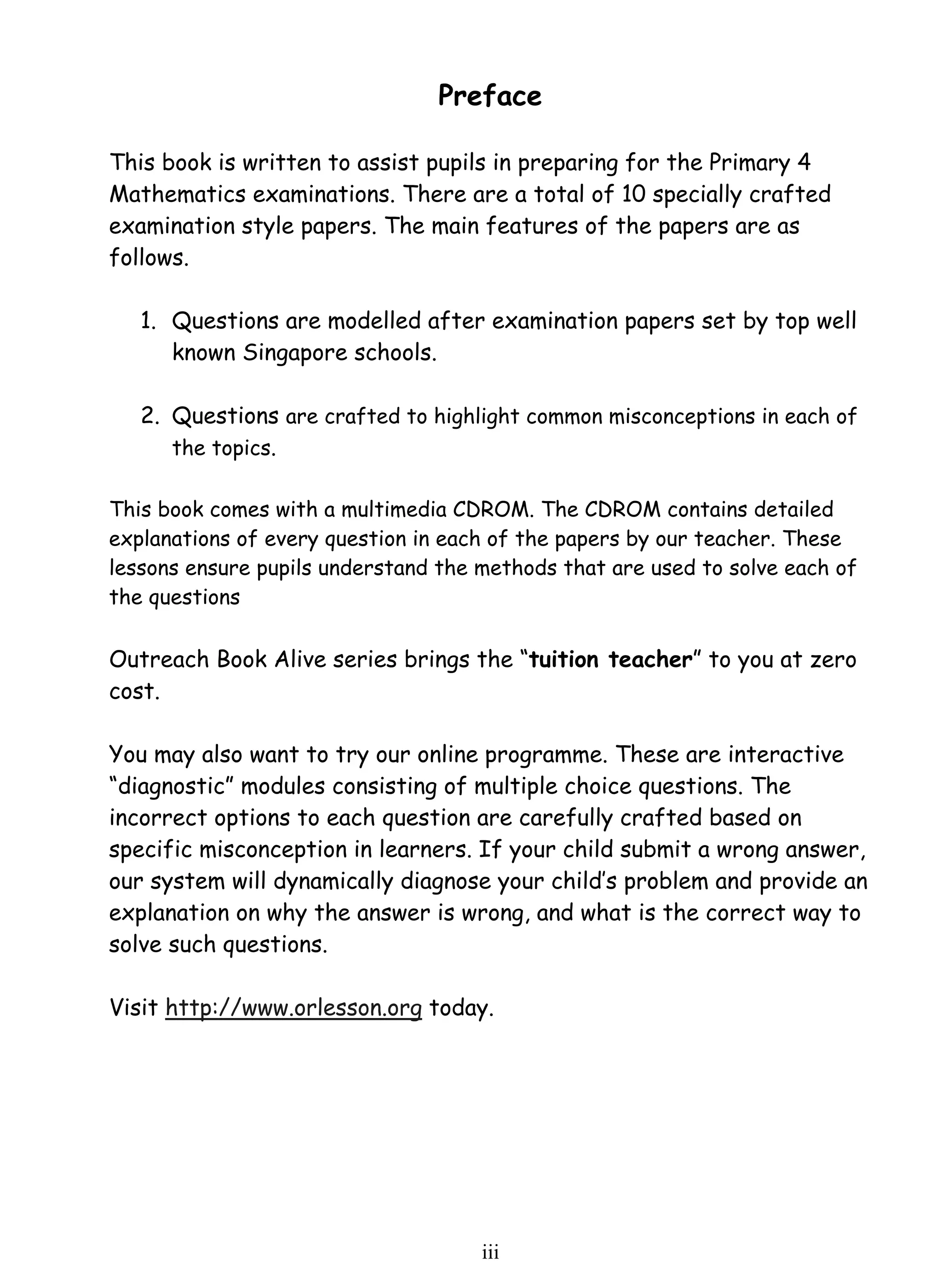 Preface 
This book is written to assist pupils in preparing for the Primary 4 
Mathematics examinations. There are a total of 10 specially crafted 
examination style papers. The main features of the papers are as 
follows. 
1. Questions are modelled after examination papers set by top well 
known Singapore schools. 
2. Questions are crafted to highlight common misconceptions in each of 
ii i 
the topics. 
This book comes with a multimedia CDROM. The CDROM contains detailed 
explanations of every question in each of the papers by our teacher. These 
lessons ensure pupils understand the methods that are used to solve each of 
the questions 
Outreach Book Alive series brings the “tuition teacher” to you at zero 
cost. 
You may also want to try our online programme. These are interactive 
“diagnostic” modules consisting of multiple choice questions. The 
incorrect options to each question are carefully crafted based on 
specific misconception in learners. If your child submit a wrong answer, 
our system will dynamically diagnose your child’s problem and provide an 
explanation on why the answer is wrong, and what is the correct way to 
solve such questions. 
Visit http://www.orlesson.org today. 
 
