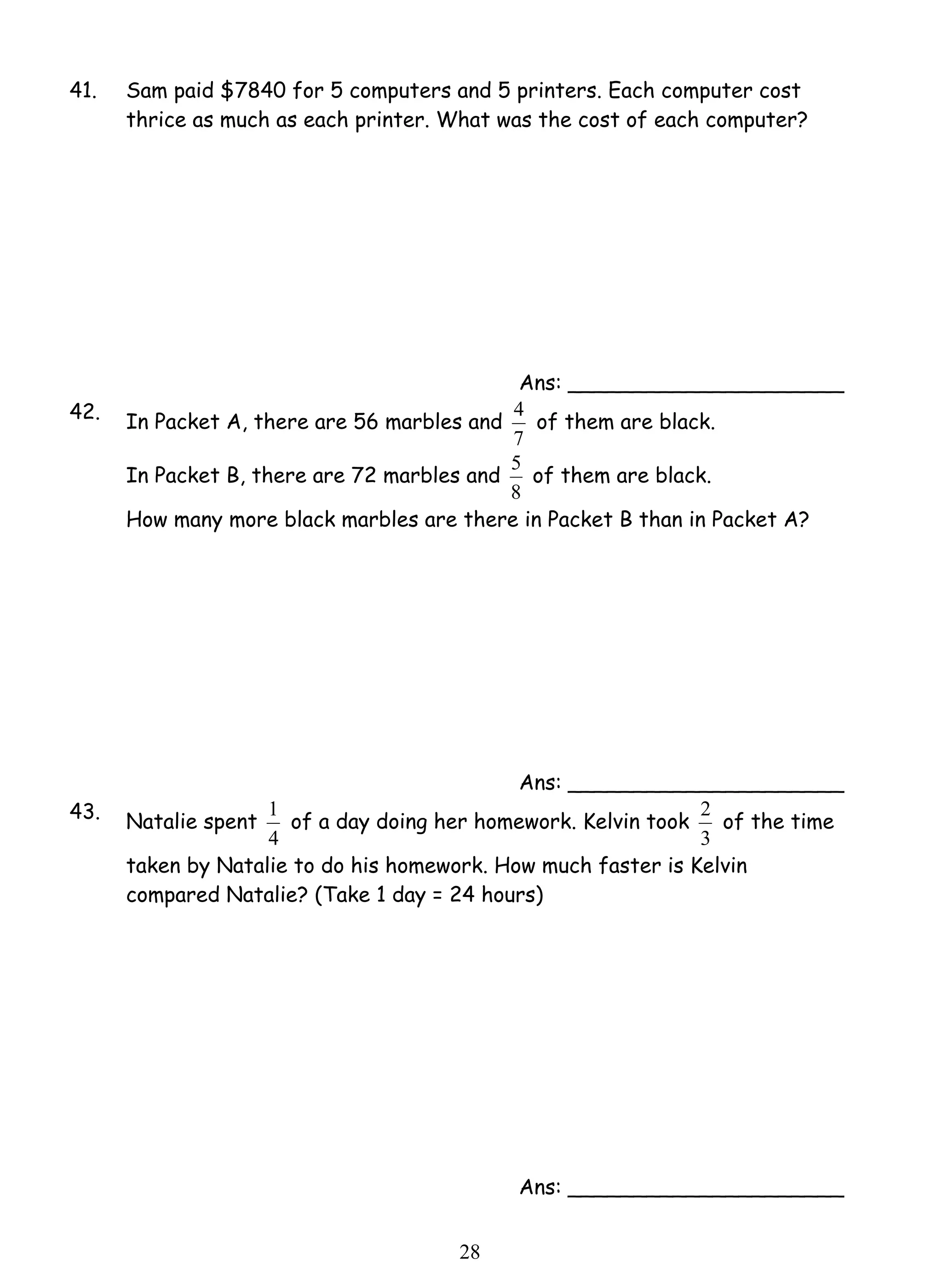 41. Sam paid $7840 for 5 computers and 5 printers. Each computer cost 
thrice as much as each printer. What was the cost of each computer? 
1 of a day doing her homework. Kelvin took 
2 8 
Ans: _____________________ 
42. In Packet A, there are 56 marbles and 
4 of them are black. 
7 
In Packet B, there are 72 marbles and 
5 of them are black. 
8 
How many more black marbles are there in Packet B than in Packet A? 
Ans: _____________________ 
43. Natalie spent 
4 
2 of the time 
3 
taken by Natalie to do his homework. How much faster is Kelvin 
compared Natalie? (Take 1 day = 24 hours) 
Ans: _____________________ 
 