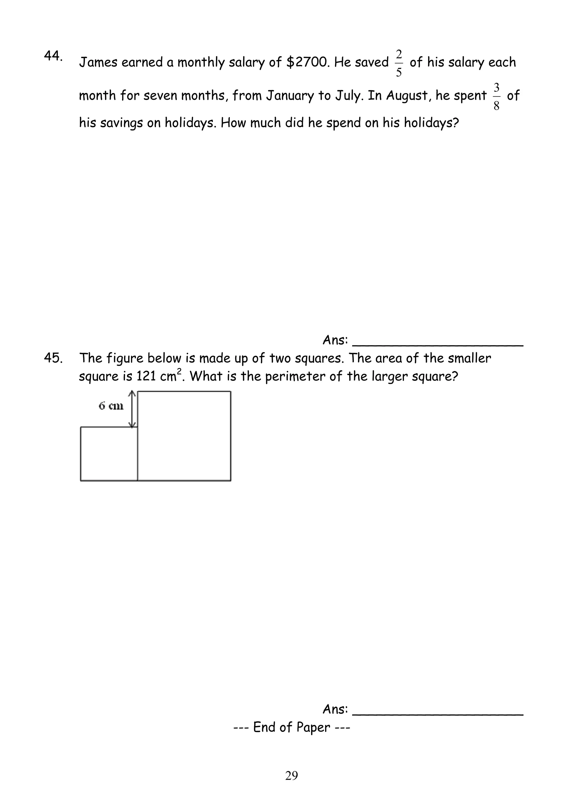 44. James earned a monthly salary of $2700. He saved 
2 9 
2 of his salary each 
5 
month for seven months, from January to July. In August, he spent 
3 of 
8 
his savings on holidays. How much did he spend on his holidays? 
Ans: _____________________ 
45. The figure below is made up of two squares. The area of the smaller 
square is 121 cm2. What is the perimeter of the larger square? 
Ans: _____________________ 
--- End of Paper --- 
 