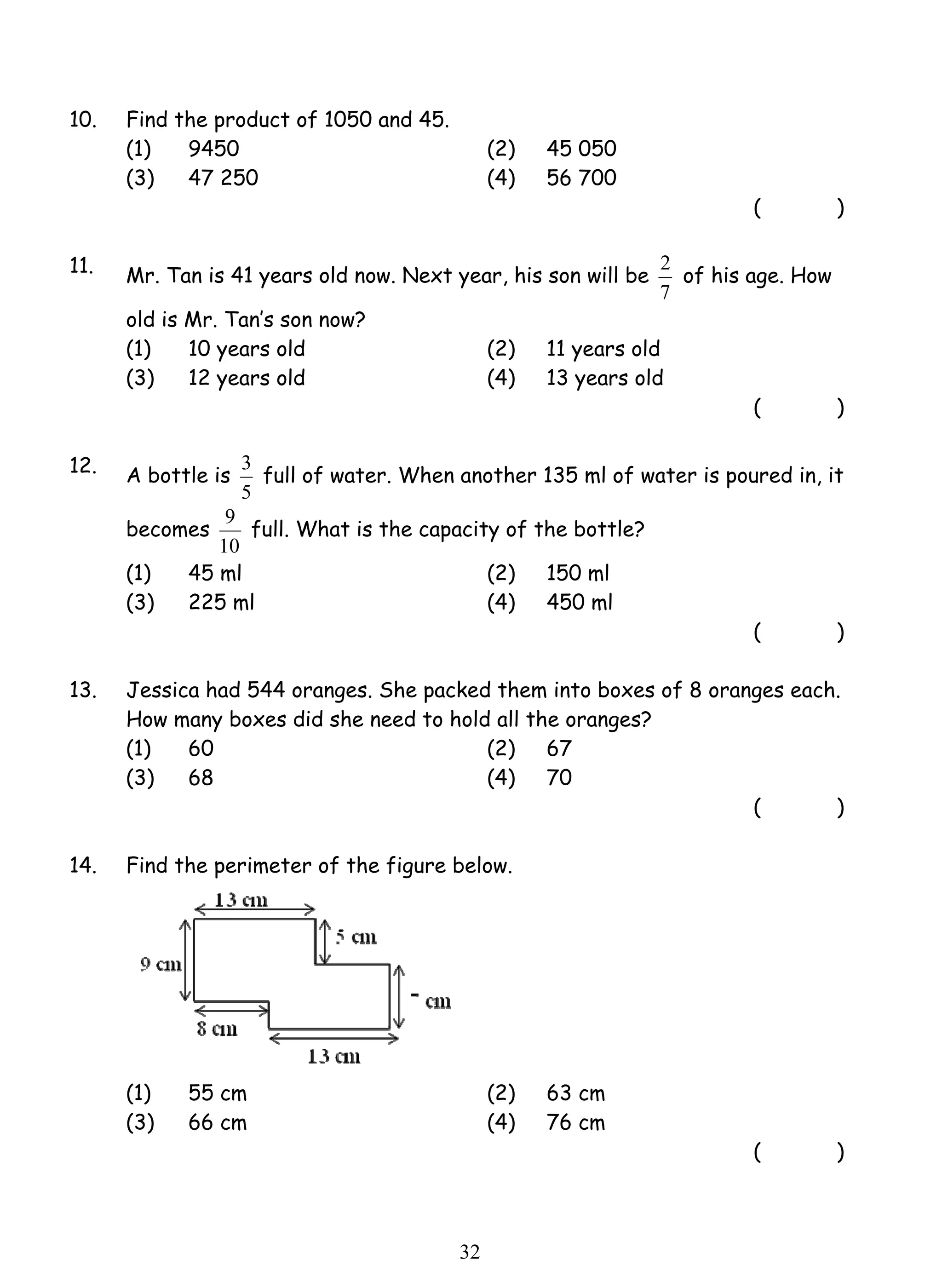 3 full of water. When another 135 ml of water is poured in, it 
9 full. What is the capacity of the bottle? 
3 2 
10. Find the product of 1050 and 45. 
(1) 9450 (2) 45 050 
(3) 47 250 (4) 56 700 
( ) 
11. Mr. Tan is 41 years old now. Next year, his son will be 
2 of his age. How 
7 
old is Mr. Tan’s son now? 
(1) 10 years old (2) 11 years old 
(3) 12 years old (4) 13 years old 
( ) 
12. A bottle is 
5 
becomes 
10 
(1) 45 ml (2) 150 ml 
(3) 225 ml (4) 450 ml 
( ) 
13. Jessica had 544 oranges. She packed them into boxes of 8 oranges each. 
How many boxes did she need to hold all the oranges? 
(1) 60 (2) 67 
(3) 68 (4) 70 
( ) 
14. Find the perimeter of the figure below. 
(1) 55 cm (2) 63 cm 
(3) 66 cm (4) 76 cm 
( ) 
 