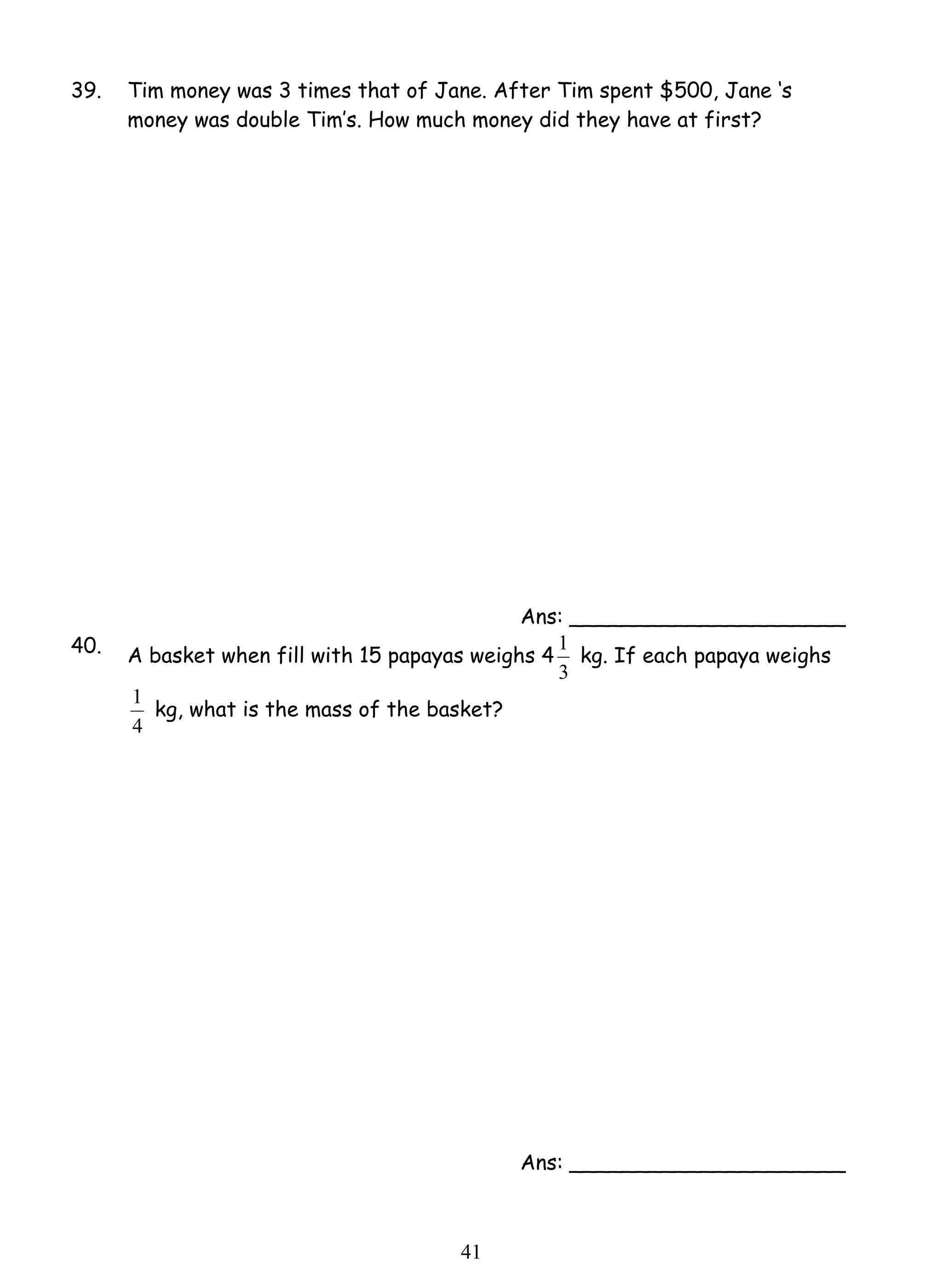 39. Tim money was 3 times that of Jane. After Tim spent $500, Jane ‘s 
money was double Tim’s. How much money did they have at first? 
1 kg, what is the mass of the basket? 
4 1 
Ans: _____________________ 
40. A basket when fill with 15 papayas weighs 4 
1 kg. If each papaya weighs 
3 
4 
Ans: _____________________ 
 