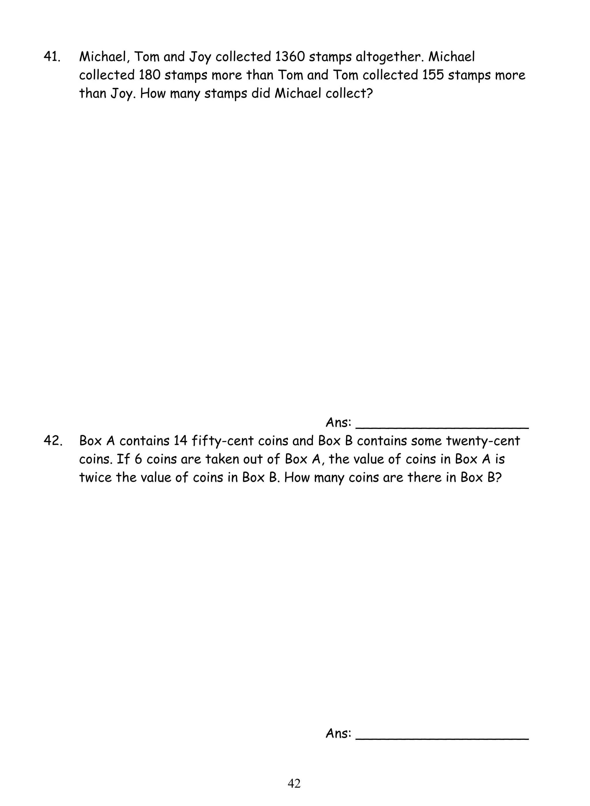 41. Michael, Tom and Joy collected 1360 stamps altogether. Michael 
collected 180 stamps more than Tom and Tom collected 155 stamps more 
than Joy. How many stamps did Michael collect? 
4 2 
Ans: _____________________ 
42. Box A contains 14 fifty-cent coins and Box B contains some twenty-cent 
coins. If 6 coins are taken out of Box A, the value of coins in Box A is 
twice the value of coins in Box B. How many coins are there in Box B? 
Ans: _____________________ 
 