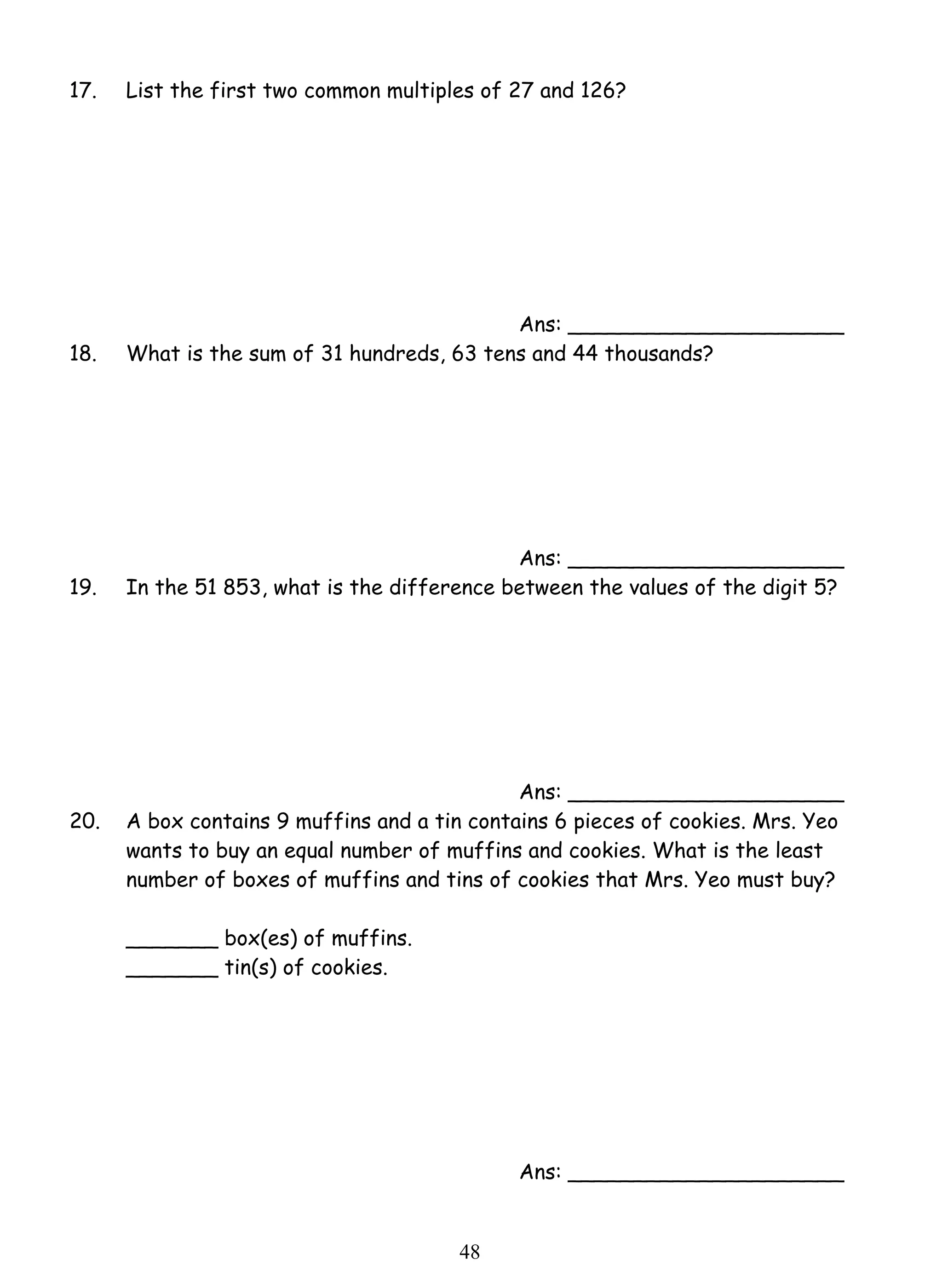 17. List the first two common multiples of 27 and 126? 
4 8 
Ans: _____________________ 
18. What is the sum of 31 hundreds, 63 tens and 44 thousands? 
Ans: _____________________ 
19. In the 51 853, what is the difference between the values of the digit 5? 
Ans: _____________________ 
20. A box contains 9 muffins and a tin contains 6 pieces of cookies. Mrs. Yeo 
wants to buy an equal number of muffins and cookies. What is the least 
number of boxes of muffins and tins of cookies that Mrs. Yeo must buy? 
_______ box(es) of muffins. 
_______ tin(s) of cookies. 
Ans: _____________________ 
 