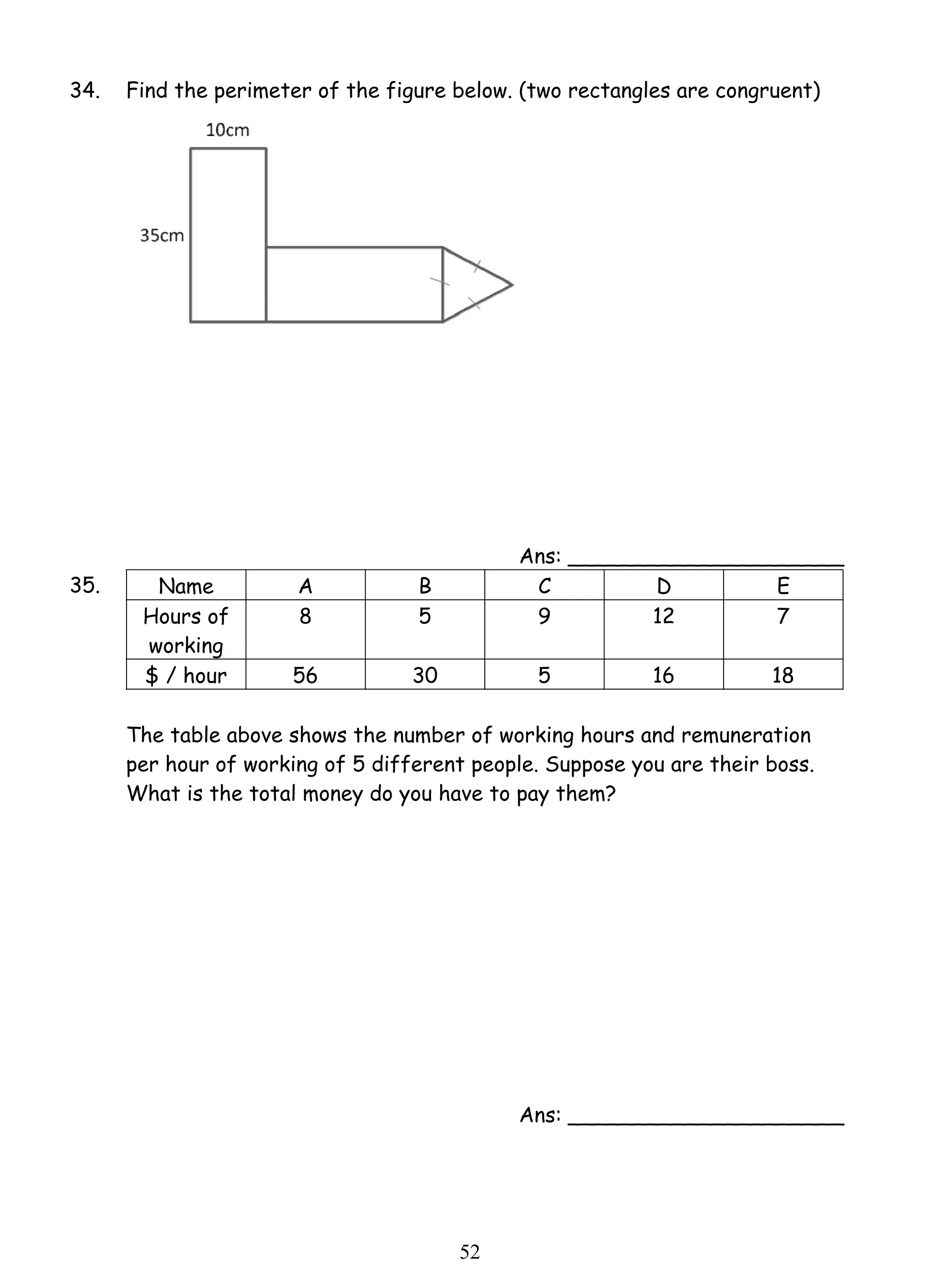 34. Find the perimeter of the figure below. (two rectangles are congruent) 
5 2 
Ans: _____________________ 
35. Name A B C D E 
Hours of 
working 
8 5 9 12 7 
$ / hour 56 30 5 16 18 
The table above shows the number of working hours and remuneration 
per hour of working of 5 different people. Suppose you are their boss. 
What is the total money do you have to pay them? 
Ans: _____________________ 
 