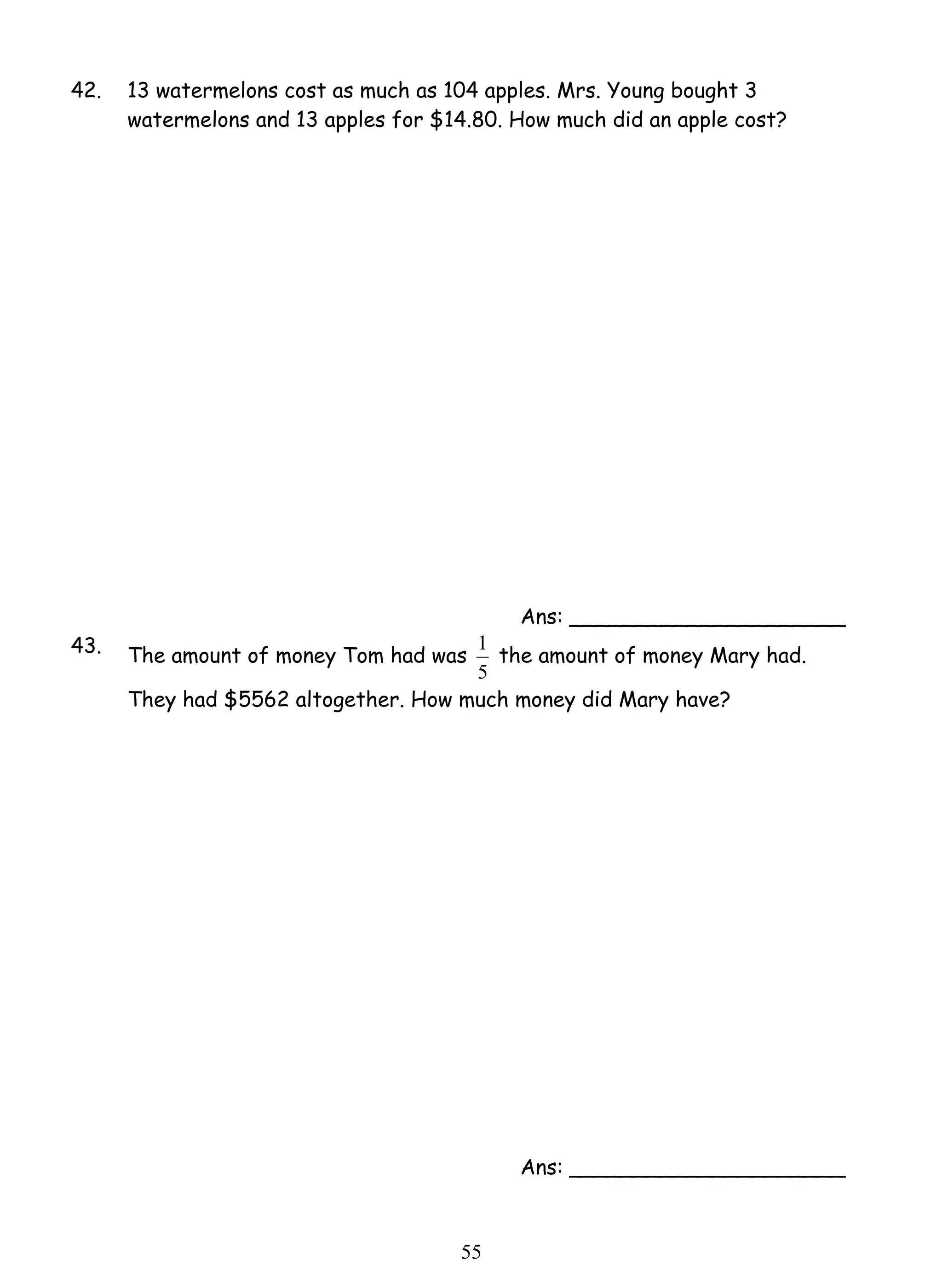 42. 13 watermelons cost as much as 104 apples. Mrs. Young bought 3 
watermelons and 13 apples for $14.80. How much did an apple cost? 
1 the amount of money Mary had. 
5 5 
Ans: _____________________ 
43. The amount of money Tom had was 
5 
They had $5562 altogether. How much money did Mary have? 
Ans: _____________________ 
 
