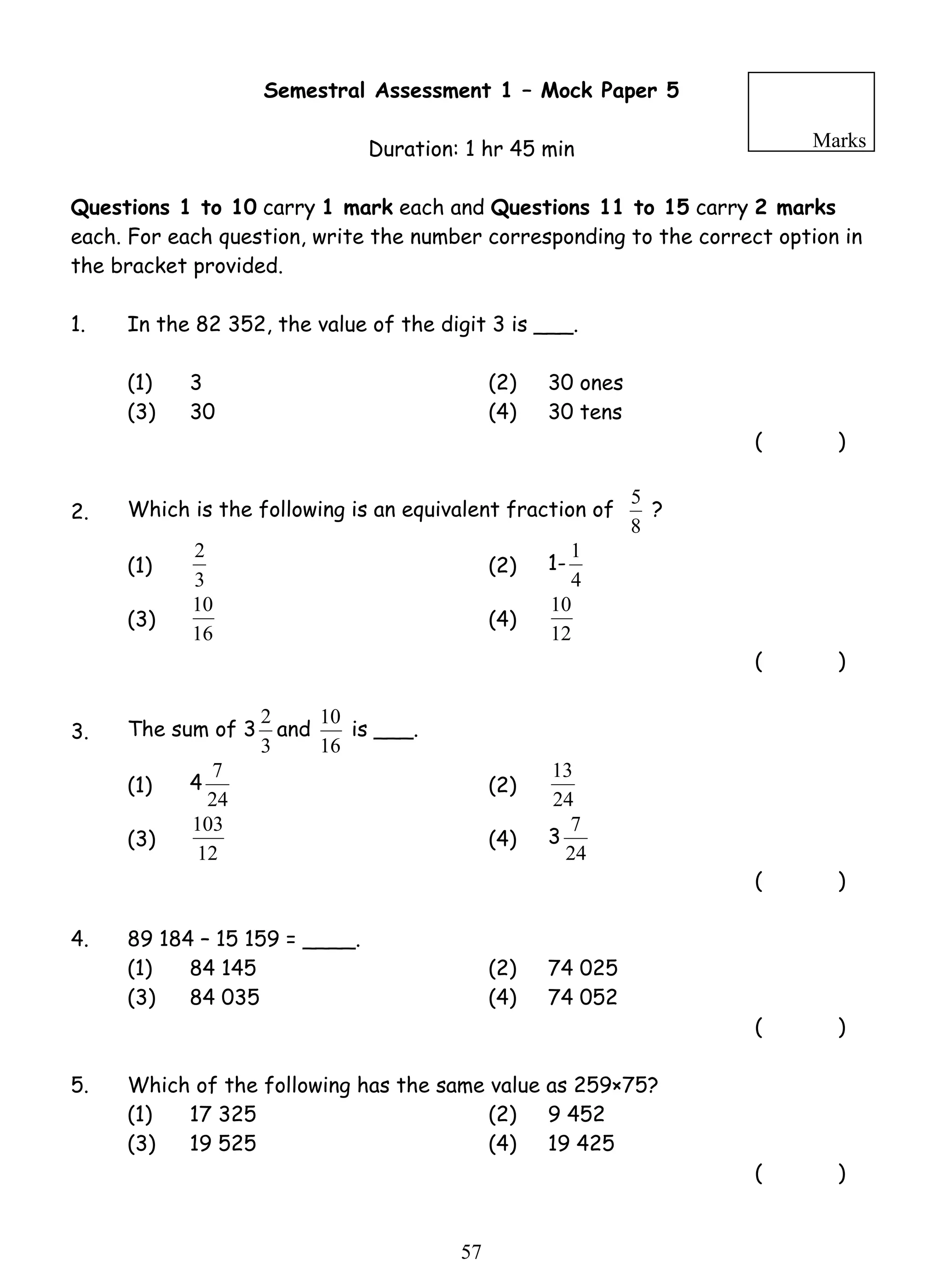 Semestral Assessment 1 – Mock Paper 5 
Duration: 1 hr 45 min 
Marks 
Questions 1 to 10 carry 1 mark each and Questions 11 to 15 carry 2 marks 
each. For each question, write the number corresponding to the correct option in 
the bracket provided. 
1. In the 82 352, the value of the digit 3 is ___. 
(1) 3 (2) 30 ones 
(3) 30 (4) 30 tens 
2 (2) 1- 
10 (4) 
7 (2) 24 
103 (4) 3 
5 7 
( ) 
2. Which is the following is an equivalent fraction of 
5 ? 
8 
(1) 
3 
1 
4 
(3) 
16 
10 
12 
( ) 
3. The sum of 3 
2 and 
3 
10 is ___. 
16 
(1) 4 
24 
13 
(3) 
12 
7 
24 
( ) 
4. 89 184 – 15 159 = ____. 
(1) 84 145 (2) 74 025 
(3) 84 035 (4) 74 052 
( ) 
5. Which of the following has the same value as 259×75? 
(1) 17 325 (2) 9 452 
(3) 19 525 (4) 19 425 
( ) 
 