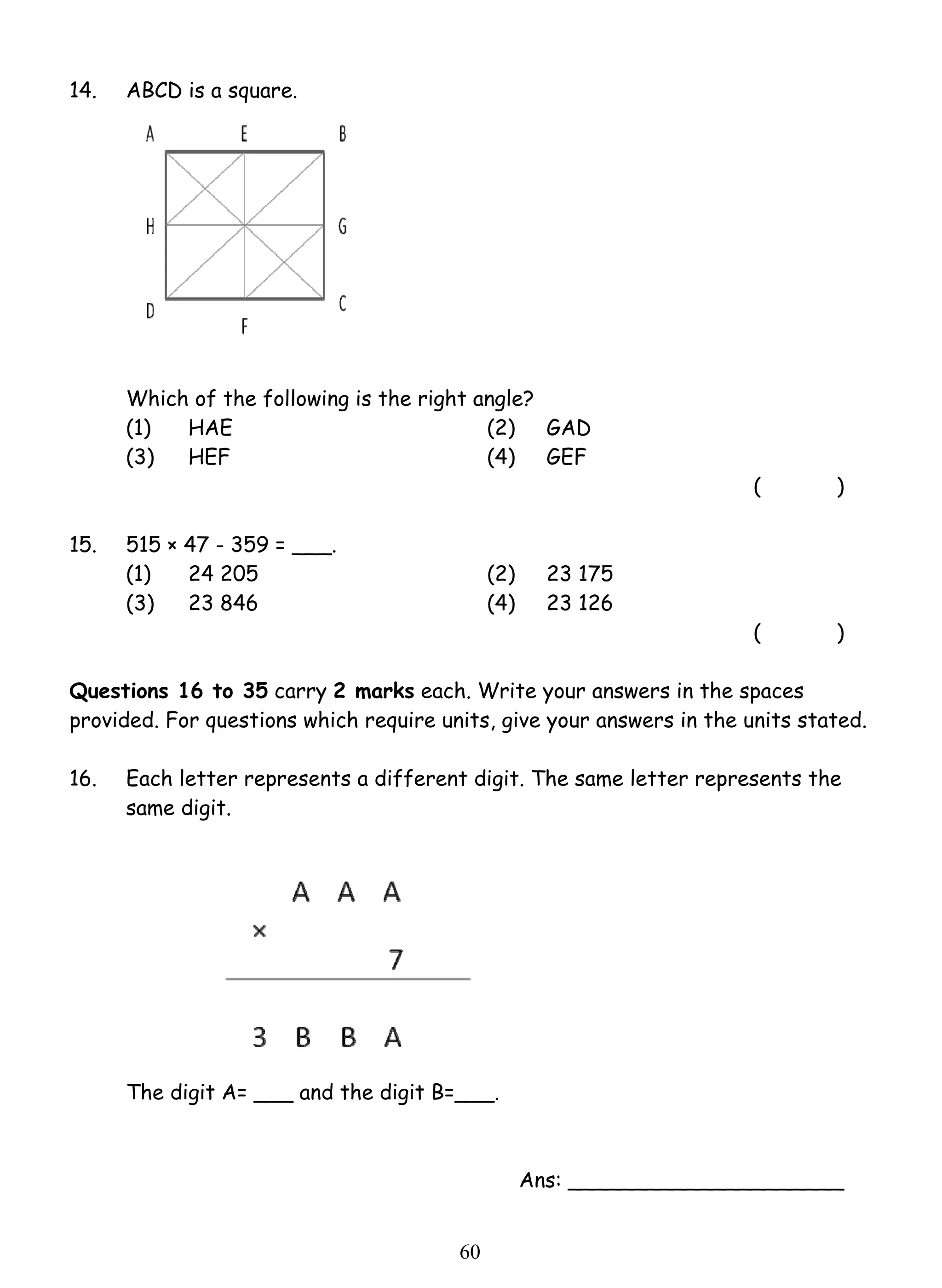 6 0 
14. ABCD is a square. 
Which of the following is the right angle? 
(1) HAE (2) GAD 
(3) HEF (4) GEF 
( ) 
15. 515 × 47 - 359 = ___. 
(1) 24 205 (2) 23 175 
(3) 23 846 (4) 23 126 
( ) 
Questions 16 to 35 carry 2 marks each. Write your answers in the spaces 
provided. For questions which require units, give your answers in the units stated. 
16. Each letter represents a different digit. The same letter represents the 
same digit. 
The digit A= ___ and the digit B=___. 
Ans: _____________________ 
 