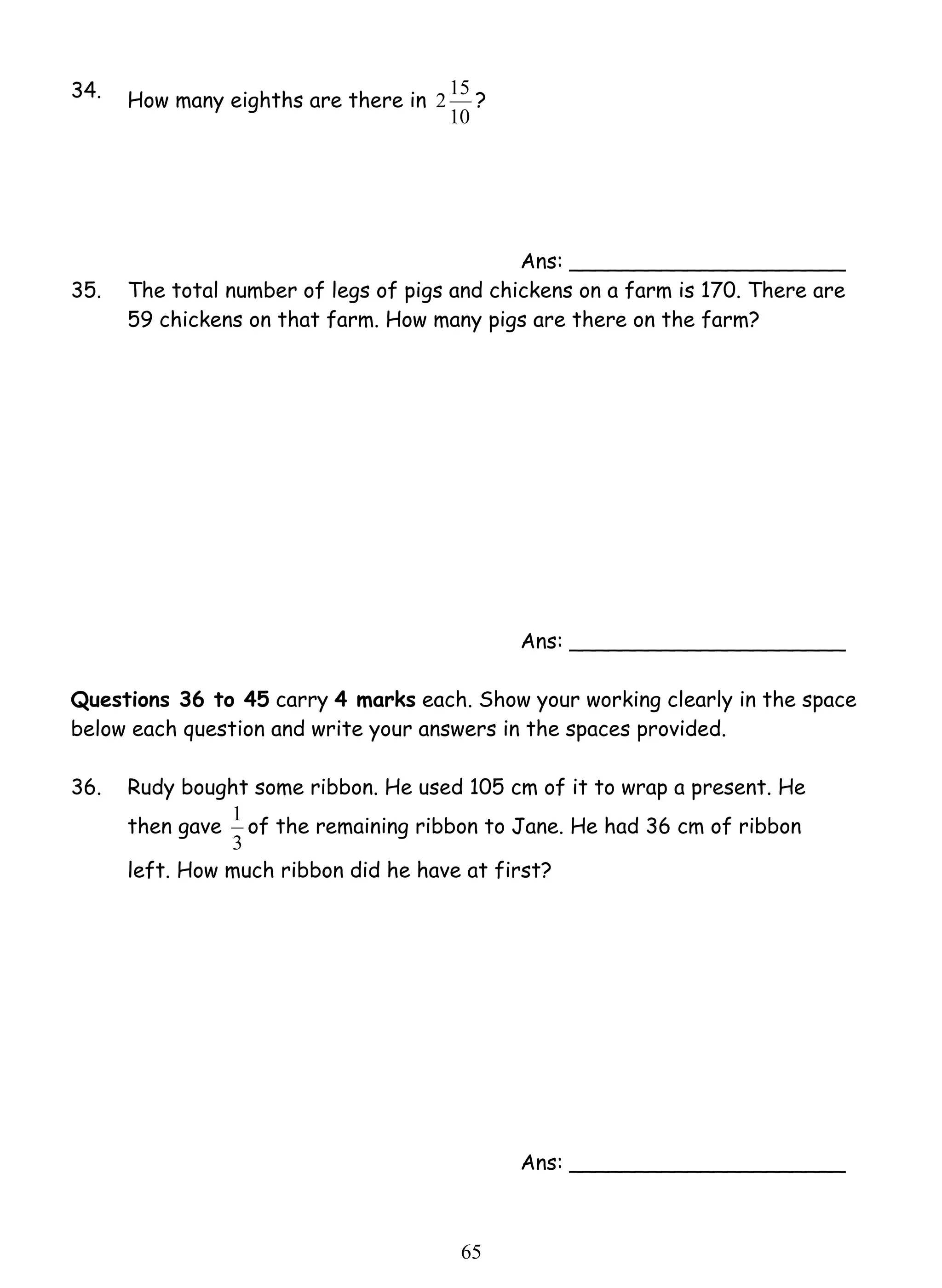 2 15 ? 
1 of the remaining ribbon to Jane. He had 36 cm of ribbon 
6 5 
34. How many eighths are there in 
10 
Ans: _____________________ 
35. The total number of legs of pigs and chickens on a farm is 170. There are 
59 chickens on that farm. How many pigs are there on the farm? 
Ans: _____________________ 
Questions 36 to 45 carry 4 marks each. Show your working clearly in the space 
below each question and write your answers in the spaces provided. 
36. 
Rudy bought some ribbon. He used 105 cm of it to wrap a present. He 
then gave 
3 
left. How much ribbon did he have at first? 
Ans: _____________________ 
 
