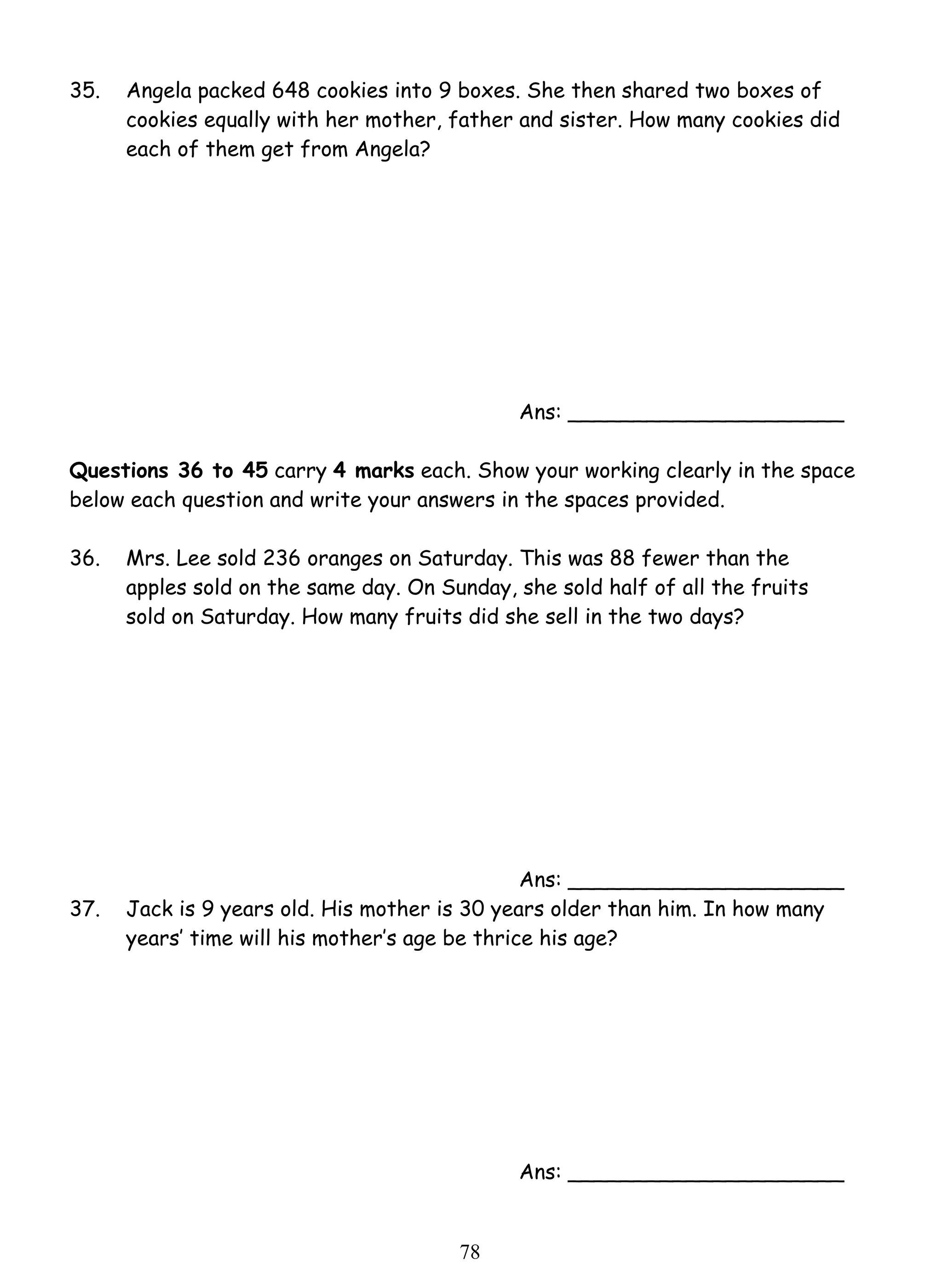 35. Angela packed 648 cookies into 9 boxes. She then shared two boxes of 
cookies equally with her mother, father and sister. How many cookies did 
each of them get from Angela? 
7 8 
Ans: _____________________ 
Questions 36 to 45 carry 4 marks each. Show your working clearly in the space 
below each question and write your answers in the spaces provided. 
36. 
Mrs. Lee sold 236 oranges on Saturday. This was 88 fewer than the 
apples sold on the same day. On Sunday, she sold half of all the fruits 
sold on Saturday. How many fruits did she sell in the two days? 
Ans: _____________________ 
37. Jack is 9 years old. His mother is 30 years older than him. In how many 
years’ time will his mother’s age be thrice his age? 
Ans: _____________________ 
 