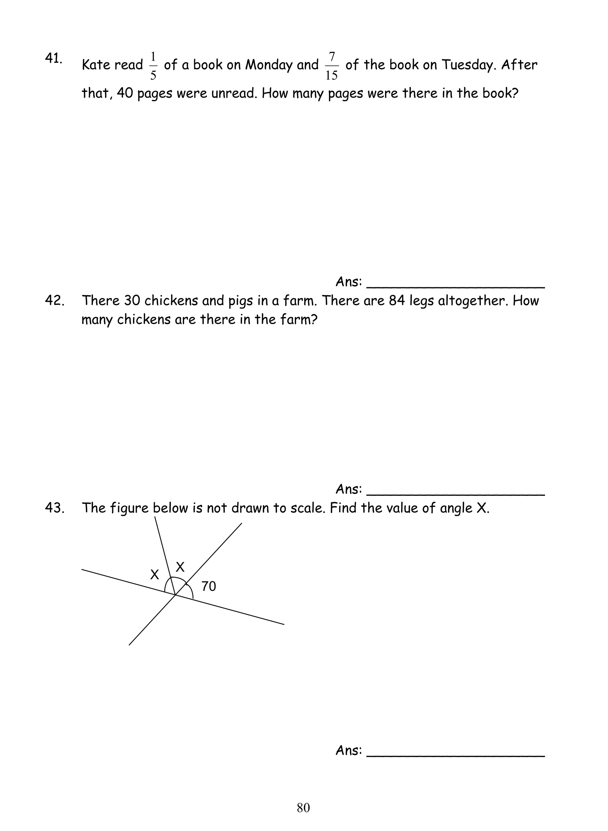 1 of a book on Monday and 
8 0 
41. Kate read 
5 
7 of the book on Tuesday. After 
15 
that, 40 pages were unread. How many pages were there in the book? 
Ans: _____________________ 
42. There 30 chickens and pigs in a farm. There are 84 legs altogether. How 
many chickens are there in the farm? 
Ans: _____________________ 
43. The figure below is not drawn to scale. Find the value of angle X. 
Ans: _____________________ 
70 
X X 
 