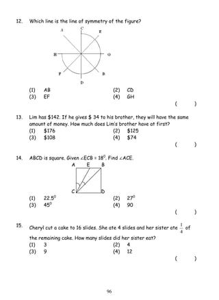 12. Which line is the line of symmetry of the figure? 
(1) AB (2) CD 
(3) EF (4) GH 
9 6 
( ) 
13. Lim has $142. If he gives $ 34 to his brother, they will have the same 
amount of money. How much does Lim’s brother have at first? 
(1) $176 (2) $125 
(3) $108 (4) $74 
( ) 
14. ABCD is square. Given ECB = 180. Find ACE. 
A E B 
C D 
(1) 22.50 (2) 270 
(3) 450 (4) 90 
( ) 
15. Cheryl cut a cake to 16 slides. She ate 4 slides and her sister ate 
1 of 
4 
the remaining cake. How many slides did her sister eat? 
(1) 3 (2) 4 
(3) 9 (4) 12 
( ) 
 