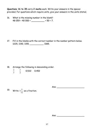 Questions 16 to 35 carry 2 marks each. Write your answers in the spaces 
provided. For questions which require units, give your answers in the units stated. 
16. What is the missing number in the blank? 
48 059 = 40 000 + __________ + 50 + 7. 
17. Fill in the blanks with the correct number in the number pattern below. 
1225, 1190, 1155, __________, 1085. 
18. Arrange the following in descending order. 
9 7 
2 
3 
1 0.532 0.452 
2 
Ans: _____________________ 
19. Write 
5 5 as a fraction. 
12 
Ans: _____________________ 
 