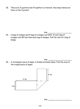 28. There are 11 quarters and 14 eighths in a fraction. How many halves are 
10 0 
there in the fraction? 
Ans: _____________________ 
29. 2 bags of mangos and 5 bags of oranges cost $29. If each bag of 
oranges cost $4 less than each bag of mangos, find the cost of a bag of 
mango. 
Ans: _____________________ 
30. A rectangular piece of paper is folded as shown below. Find the area of 
the original piece of paper. 
Ans: _____________________ 
 