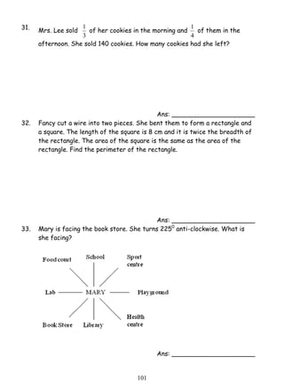 1 of her cookies in the morning and 
10 1 
31. Mrs. Lee sold 
3 
1 of them in the 
4 
afternoon. She sold 140 cookies. How many cookies had she left? 
Ans: _____________________ 
32. Fancy cut a wire into two pieces. She bent them to form a rectangle and 
a square. The length of the square is 8 cm and it is twice the breadth of 
the rectangle. The area of the square is the same as the area of the 
rectangle. Find the perimeter of the rectangle. 
Ans: _____________________ 
33. Mary is facing the book store. She turns 2250 anti-clockwise. What is 
she facing? 
Ans: _____________________ 
 