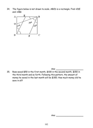 34. The figure below is not drawn to scale. ABCD is a rectangle. Find ‹CDE 
10 2 
and ‹ABG 
Ans: _____________________ 
35. Ross saved $50 in the first month, $100 in the second month, $150 in 
the third month and so forth. Following this pattern, the amount of 
money he saved in the last month will be $300. How much money did he 
save in all? 
Ans: _____________________ 
 