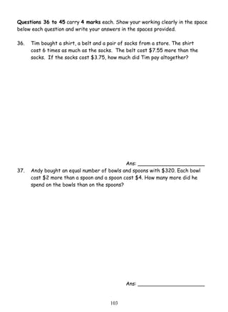 Questions 36 to 45 carry 4 marks each. Show your working clearly in the space 
below each question and write your answers in the spaces provided. 
36. 
Tim bought a shirt, a belt and a pair of socks from a store. The shirt 
cost 6 times as much as the socks. The belt cost $7.55 more than the 
socks. If the socks cost $3.75, how much did Tim pay altogether? 
10 3 
Ans: _____________________ 
37. Andy bought an equal number of bowls and spoons with $320. Each bowl 
cost $2 more than a spoon and a spoon cost $4. How many more did he 
spend on the bowls than on the spoons? 
Ans: _____________________ 
 