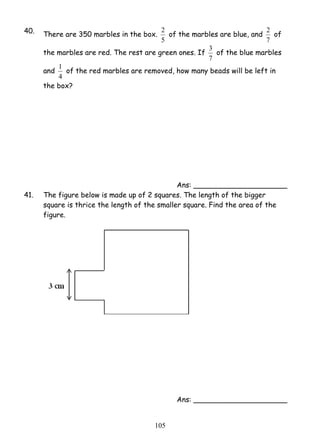 40. There are 350 marbles in the box. 
2 of the marbles are blue, and 
5 
1 of the red marbles are removed, how many beads will be left in 
10 5 
2 of 
7 
the marbles are red. The rest are green ones. If 
3 of the blue marbles 
7 
and 
4 
the box? 
Ans: _____________________ 
41. The figure below is made up of 2 squares. The length of the bigger 
square is thrice the length of the smaller square. Find the area of the 
figure. 
Ans: _____________________ 
 