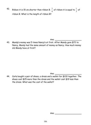 42. Ribbon A is 15 cm shorter than ribbon B. 
10 6 
3 of ribbon A is equal to 
4 
1 of 
3 
ribbon B. What is the length of ribbon B? 
Ans: _____________________ 
43. Mandy’s money was 5 times Nancy’s at first. After Mandy gave $72 to 
Nancy, Mandy had the same amount of money as Nancy. How much money 
did Mandy have at first? 
Ans: _____________________ 
44. Carla bought a pair of shoes, a dress and a wallet for $210 together. The 
shoes cost $25 more than the dress and the wallet cost $19 less than 
the dress. What was the cost of the wallet? 
Ans: _____________________ 
 