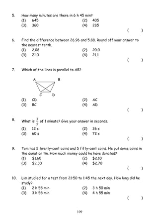 5. How many minutes are there in 6 h 45 min? 
(1) 645 (2) 405 
(3) 360 (4) 285 
3 of 1 minute? Give your answer in seconds. 
10 9 
( ) 
6. Find the difference between 26.96 and 5.88. Round off your answer to 
the nearest tenth. 
(1) 2.08 (2) 20.0 
(3) 21.0 (4) 21.1 
( ) 
7. Which of the lines is parallel to AB? 
A B 
C D 
(1) CD (2) AC 
(3) BC (4) AD 
( ) 
8. What is 
5 
(1) 12 s (2) 36 s 
(3) 60 s (4) 72 s 
( ) 
9. Tom has 2 twenty-cent coins and 5 fifty-cent coins. He put some coins in 
the donation tin. How much money could he have donated? 
(1) $1.60 (2) $2.10 
(3) $2.30 (4) $2.70 
( ) 
10. Lim studied for a test from 21:50 to 1:45 the next day. How long did he 
study? 
(1) 2 h 55 min (2) 3 h 50 min 
(3) 3 h 55 min (4) 4 h 55 min 
( ) 
 