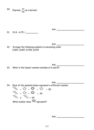 11 2 
20. Express 
49 as a decimal. 
100 
Ans: _____________________ 
21. 23.4 – 6.79 = _________. 
Ans: _____________________ 
22. Arrange the following numbers in ascending order 
0.507, 0.057, 0.705, 0.075 
Ans: _____________________ 
23. What is the lowest common multiple of 6 and 8? 
Ans: _____________________ 
24. Each of the symbols below represent a different number. 
+ + + = 55 
+ + = 39 
x = 64 
What number does represent? 
Ans: _____________________ 
 