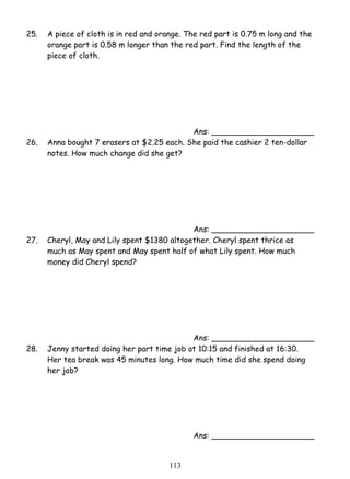 25. A piece of cloth is in red and orange. The red part is 0.75 m long and the 
orange part is 0.58 m longer than the red part. Find the length of the 
piece of cloth. 
11 3 
Ans: _____________________ 
26. Anna bought 7 erasers at $2.25 each. She paid the cashier 2 ten-dollar 
notes. How much change did she get? 
Ans: _____________________ 
27. Cheryl, May and Lily spent $1380 altogether. Cheryl spent thrice as 
much as May spent and May spent half of what Lily spent. How much 
money did Cheryl spend? 
Ans: _____________________ 
28. Jenny started doing her part time job at 10:15 and finished at 16:30. 
Her tea break was 45 minutes long. How much time did she spend doing 
her job? 
Ans: _____________________ 
 